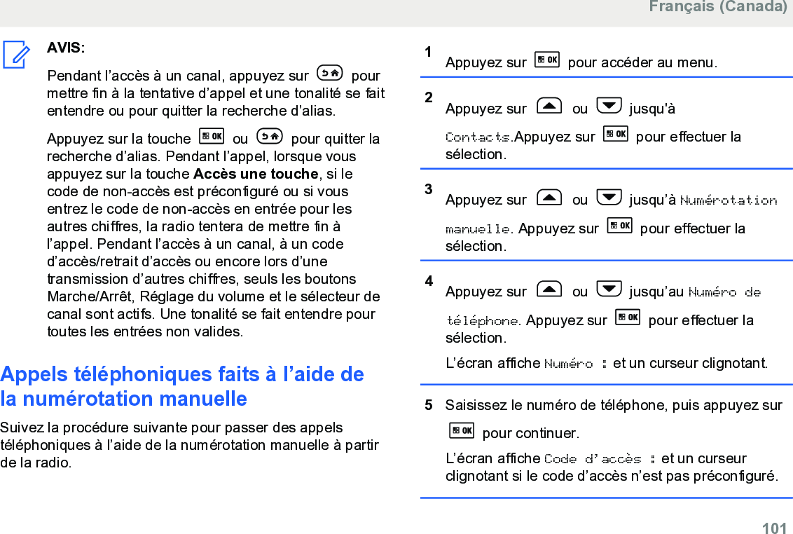 AVIS:Pendant l’accès à un canal, appuyez sur   pourmettre fin à la tentative d’appel et une tonalité se faitentendre ou pour quitter la recherche d’alias.Appuyez sur la touche   ou   pour quitter larecherche d’alias. Pendant l’appel, lorsque vousappuyez sur la touche Accès une touche, si lecode de non-accès est préconfiguré ou si vousentrez le code de non-accès en entrée pour lesautres chiffres, la radio tentera de mettre fin àl’appel. Pendant l’accès à un canal, à un coded’accès/retrait d’accès ou encore lors d’unetransmission d’autres chiffres, seuls les boutonsMarche/Arrêt, Réglage du volume et le sélecteur decanal sont actifs. Une tonalité se fait entendre pourtoutes les entrées non valides.Appels téléphoniques faits à l’aide dela numérotation manuelleSuivez la procédure suivante pour passer des appelstéléphoniques à l’aide de la numérotation manuelle à partirde la radio.1Appuyez sur   pour accéder au menu.2Appuyez sur   ou   jusqu&apos;àContacts.Appuyez sur   pour effectuer lasélection.3Appuyez sur   ou   jusqu’à Numérotationmanuelle. Appuyez sur   pour effectuer lasélection.4Appuyez sur   ou   jusqu’au Numéro detéléphone. Appuyez sur   pour effectuer lasélection.L’écran affiche Numéro : et un curseur clignotant.5Saisissez le numéro de téléphone, puis appuyez sur pour continuer.L’écran affiche Code d’accès : et un curseurclignotant si le code d’accès n’est pas préconfiguré.Français (Canada)  101