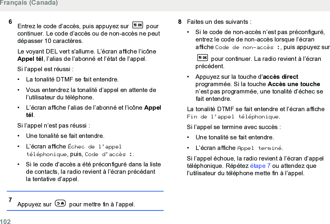 6Entrez le code d’accès, puis appuyez sur   pourcontinuer. Le code d’accès ou de non-accès ne peutdépasser 10 caractères.Le voyant DEL vert s&apos;allume. L’écran affiche l’icôneAppel tél, l’alias de l’abonné et l’état de l’appel.Si l’appel est réussi :• La tonalité DTMF se fait entendre.• Vous entendrez la tonalité d’appel en attente del’utilisateur du téléphone.• L’écran affiche l’alias de l’abonné et l’icône Appeltél.Si l’appel n’est pas réussi :• Une tonalité se fait entendre.• L’écran affiche Échec de l’appeltéléphonique, puis, Code d’accès :.• Si le code d’accès a été préconfiguré dans la listede contacts, la radio revient à l’écran précédantla tentative d’appel.7Appuyez sur   pour mettre fin à l’appel.8Faites un des suivants :• Si le code de non-accès n’est pas préconfiguré,entrez le code de non-accès lorsque l’écranaffiche Code de non-accès :, puis appuyez sur pour continuer. La radio revient à l’écranprécédent.• Appuyez sur la touche d&apos;accès directprogrammée. Si la touche Accès une touchen’est pas programmée, une tonalité d’échec sefait entendre.La tonalité DTMF se fait entendre et l’écran afficheFin de l’appel téléphonique.Si l’appel se termine avec succès :• Une tonalité se fait entendre.• L’écran affiche Appel terminé.Si l’appel échoue, la radio revient à l’écran d’appeltéléphonique. Répétez étape 7 ou attendez quel’utilisateur du téléphone mette fin à l’appel.Français (Canada)102  