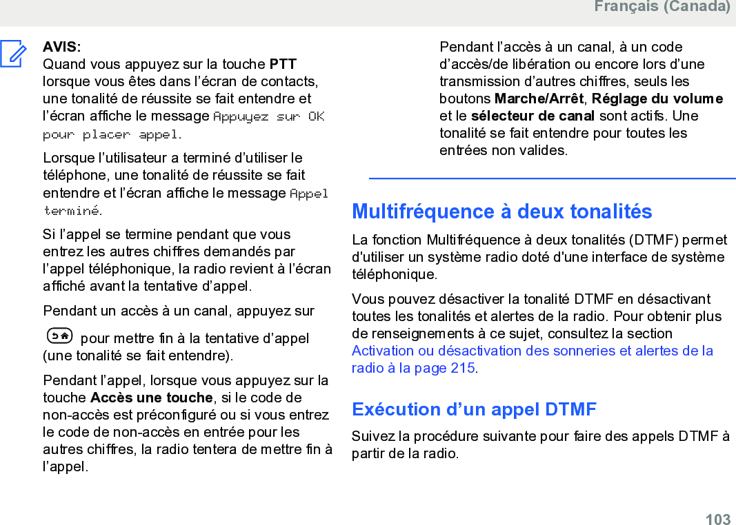 AVIS:Quand vous appuyez sur la touche PTTlorsque vous êtes dans l’écran de contacts,une tonalité de réussite se fait entendre etl’écran affiche le message Appuyez sur OKpour placer appel.Lorsque l’utilisateur a terminé d’utiliser letéléphone, une tonalité de réussite se faitentendre et l’écran affiche le message Appelterminé.Si l’appel se termine pendant que vousentrez les autres chiffres demandés parl’appel téléphonique, la radio revient à l’écranaffiché avant la tentative d’appel.Pendant un accès à un canal, appuyez sur pour mettre fin à la tentative d’appel(une tonalité se fait entendre).Pendant l’appel, lorsque vous appuyez sur latouche Accès une touche, si le code denon-accès est préconfiguré ou si vous entrezle code de non-accès en entrée pour lesautres chiffres, la radio tentera de mettre fin àl’appel.Pendant l’accès à un canal, à un coded’accès/de libération ou encore lors d’unetransmission d’autres chiffres, seuls lesboutons Marche/Arrêt, Réglage du volumeet le sélecteur de canal sont actifs. Unetonalité se fait entendre pour toutes lesentrées non valides.Multifréquence à deux tonalitésLa fonction Multifréquence à deux tonalités (DTMF) permetd&apos;utiliser un système radio doté d&apos;une interface de systèmetéléphonique.Vous pouvez désactiver la tonalité DTMF en désactivanttoutes les tonalités et alertes de la radio. Pour obtenir plusde renseignements à ce sujet, consultez la section Activation ou désactivation des sonneries et alertes de laradio à la page 215.Exécution d’un appel DTMFSuivez la procédure suivante pour faire des appels DTMF àpartir de la radio.Français (Canada)  103