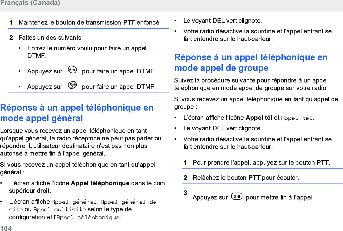 1Maintenez le bouton de transmission PTT enfoncé.2Faites un des suivants :• Entrez le numéro voulu pour faire un appelDTMF.•Appuyez sur   pour faire un appel DTMF.• Appuyez sur   pour faire un appel DTMF.Réponse à un appel téléphonique enmode appel généralLorsque vous recevez un appel téléphonique en tantqu&apos;appel général, la radio réceptrice ne peut pas parler ourépondre. L&apos;utilisateur destinataire n&apos;est pas non plusautorisé à mettre fin à l&apos;appel général.Si vous recevez un appel téléphonique en tant qu’appelgénéral :•L&apos;écran affiche l&apos;icône Appel téléphonique dans le coinsupérieur droit.•L&apos;écran affiche Appel général, Appel général desite ou Appel multisite selon le type deconfiguration et l&apos;Appel téléphonique.• Le voyant DEL vert clignote.• Votre radio désactive la sourdine et l&apos;appel entrant sefait entendre sur le haut-parleur.Réponse à un appel téléphonique enmode appel de groupeSuivez la procédure suivante pour répondre à un appeltéléphonique en mode appel de groupe sur votre radio.Si vous recevez un appel téléphonique en tant qu’appel degroupe :•L’écran affiche l’icône Appel tél et Appel tél.• Le voyant DEL vert clignote.• Votre radio désactive la sourdine et l&apos;appel entrant sefait entendre sur le haut-parleur.1Pour prendre l&apos;appel, appuyez sur le bouton PTT.2Relâchez le bouton PTT pour écouter.3Appuyez sur   pour mettre fin à l’appel.Français (Canada)104  