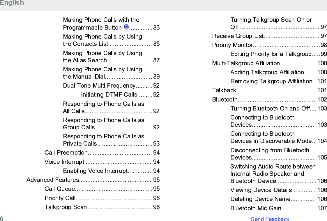 Making Phone Calls with theProgrammable Button   .............83Making Phone Calls by Usingthe Contacts List ......................... 85Making Phone Calls by Usingthe Alias Search...........................87Making Phone Calls by Usingthe Manual Dial............................ 89Dual Tone Multi Frequency..........92Initiating DTMF Calls.........92Responding to Phone Calls asAll Calls........................................ 92Responding to Phone Calls asGroup Calls.................................. 92Responding to Phone Calls asPrivate Calls.................................93Call Preemption...................................... 94Voice Interrupt........................................ 94Enabling Voice Interrupt...............94Advanced Features........................................... 95Call Queue..............................................95Priority Call............................................. 96Talkgroup Scan.......................................96Turning Talkgroup Scan On orOff................................................ 97Receive Group List................................. 97Priority Monitor........................................98Editing Priority for a Talkgroup.....99Multi-Talkgroup Affiliation..................... 100Adding Talkgroup Affiliation....... 100Removing Talkgroup Affiliation.. 101Talkback............................................... 101Bluetooth...............................................102Turning Bluetooth On and Off.... 103Connecting to BluetoothDevices...................................... 103Connecting to BluetoothDevices in Discoverable Mode...104Disconnecting from BluetoothDevices...................................... 105Switching Audio Route betweenInternal Radio Speaker andBluetooth Device........................106Viewing Device Details.............. 106Deleting Device Name............... 106Bluetooth Mic Gain.....................107English6   Send Feedback