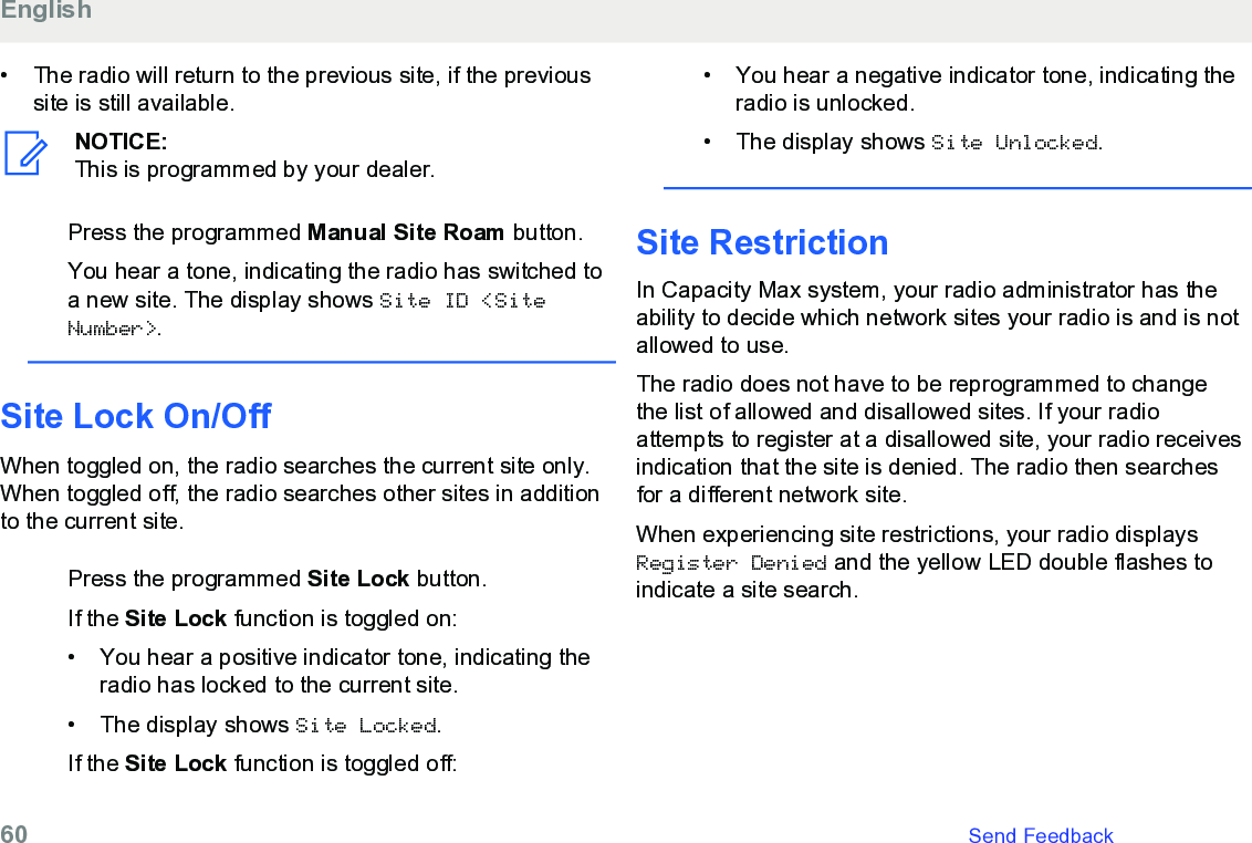 • The radio will return to the previous site, if the previoussite is still available.NOTICE:This is programmed by your dealer.Press the programmed Manual Site Roam button.You hear a tone, indicating the radio has switched toa new site. The display shows Site ID &lt;SiteNumber&gt;.Site Lock On/OffWhen toggled on, the radio searches the current site only.When toggled off, the radio searches other sites in additionto the current site.Press the programmed Site Lock button.If the Site Lock function is toggled on:•You hear a positive indicator tone, indicating theradio has locked to the current site.• The display shows Site Locked.If the Site Lock function is toggled off:• You hear a negative indicator tone, indicating theradio is unlocked.• The display shows Site Unlocked.Site RestrictionIn Capacity Max system, your radio administrator has theability to decide which network sites your radio is and is notallowed to use.The radio does not have to be reprogrammed to changethe list of allowed and disallowed sites. If your radioattempts to register at a disallowed site, your radio receivesindication that the site is denied. The radio then searchesfor a different network site.When experiencing site restrictions, your radio displaysRegister Denied and the yellow LED double flashes toindicate a site search.English60   Send Feedback