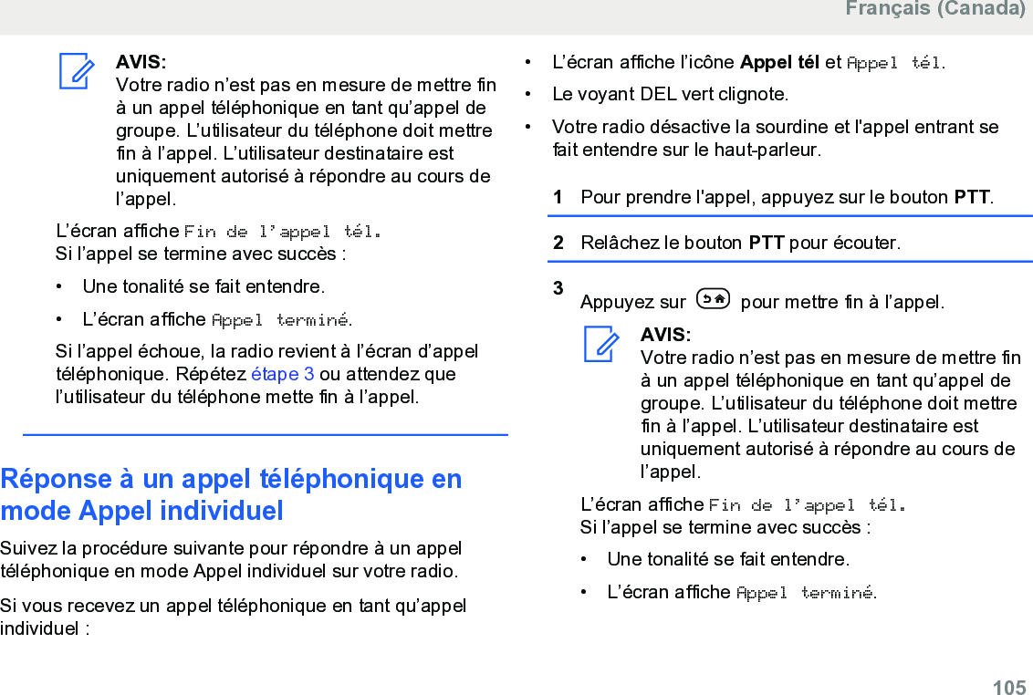 AVIS:Votre radio n’est pas en mesure de mettre finà un appel téléphonique en tant qu’appel degroupe. L’utilisateur du téléphone doit mettrefin à l’appel. L’utilisateur destinataire estuniquement autorisé à répondre au cours del’appel.L’écran affiche Fin de l’appel tél.Si l’appel se termine avec succès :• Une tonalité se fait entendre.• L’écran affiche Appel terminé.Si l’appel échoue, la radio revient à l’écran d’appeltéléphonique. Répétez étape 3 ou attendez quel’utilisateur du téléphone mette fin à l’appel.Réponse à un appel téléphonique enmode Appel individuelSuivez la procédure suivante pour répondre à un appeltéléphonique en mode Appel individuel sur votre radio.Si vous recevez un appel téléphonique en tant qu’appelindividuel :• L’écran affiche l’icône Appel tél et Appel tél.• Le voyant DEL vert clignote.• Votre radio désactive la sourdine et l&apos;appel entrant sefait entendre sur le haut-parleur.1Pour prendre l&apos;appel, appuyez sur le bouton PTT.2Relâchez le bouton PTT pour écouter.3Appuyez sur   pour mettre fin à l’appel.AVIS:Votre radio n’est pas en mesure de mettre finà un appel téléphonique en tant qu’appel degroupe. L’utilisateur du téléphone doit mettrefin à l’appel. L’utilisateur destinataire estuniquement autorisé à répondre au cours del’appel.L’écran affiche Fin de l’appel tél.Si l’appel se termine avec succès :• Une tonalité se fait entendre.•L’écran affiche Appel terminé.Français (Canada)  105