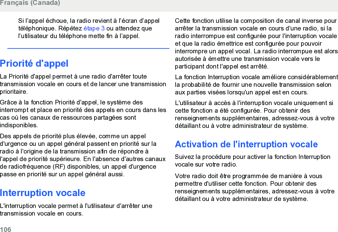 Si l’appel échoue, la radio revient à l’écran d’appeltéléphonique. Répétez étape 3 ou attendez quel’utilisateur du téléphone mette fin à l’appel.Priorité d&apos;appelLa Priorité d&apos;appel permet à une radio d&apos;arrêter toutetransmission vocale en cours et de lancer une transmissionprioritaire.Grâce à la fonction Priorité d&apos;appel, le système desinterrompt et place en priorité des appels en cours dans lescas où les canaux de ressources partagées sontindisponibles.Des appels de priorité plus élevée, comme un appeld&apos;urgence ou un appel général passent en priorité sur laradio à l&apos;origine de la transmission afin de répondre àl&apos;appel de priorité supérieure. En l&apos;absence d&apos;autres canauxde radiofréquence (RF) disponibles, un appel d&apos;urgencepasse en priorité sur un appel général aussi.Interruption vocaleL&apos;interruption vocale permet à l&apos;utilisateur d&apos;arrêter unetransmission vocale en cours.Cette fonction utilise la composition de canal inverse pourarrêter la transmission vocale en cours d&apos;une radio, si laradio interrompue est configurée pour l&apos;interruption vocaleet que la radio émettrice est configurée pour pouvoirinterrompre un appel vocal. La radio interrompue est alorsautorisée à émettre une transmission vocale vers leparticipant dont l&apos;appel est arrêté.La fonction Interruption vocale améliore considérablementla probabilité de fournir une nouvelle transmission selonaux parties visées lorsqu&apos;un appel est en cours.L&apos;utilisateur à accès à l&apos;interruption vocale uniquement sicette fonction a été configurée. Pour obtenir desrenseignements supplémentaires, adressez-vous à votredétaillant ou à votre administrateur de système.Activation de l&apos;interruption vocaleSuivez la procédure pour activer la fonction Interruptionvocale sur votre radio.Votre radio doit être programmée de manière à vouspermettre d&apos;utiliser cette fonction. Pour obtenir desrenseignements supplémentaires, adressez-vous à votredétaillant ou à votre administrateur de système.Français (Canada)106  