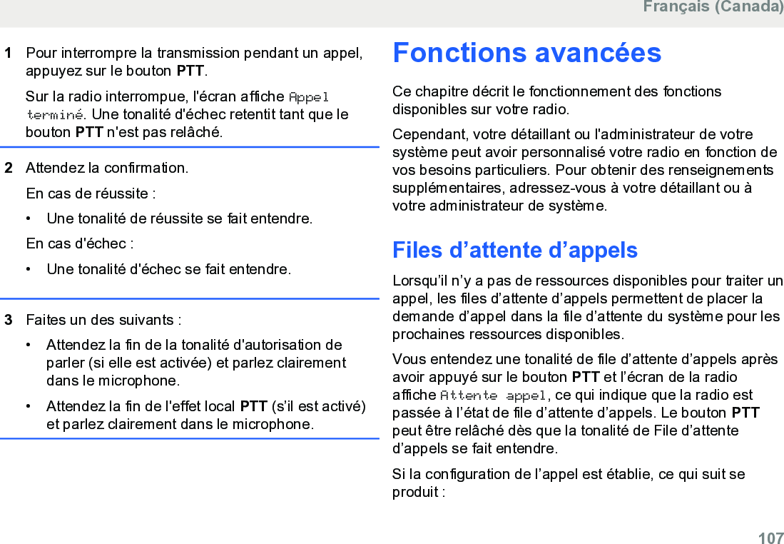 1Pour interrompre la transmission pendant un appel,appuyez sur le bouton PTT.Sur la radio interrompue, l&apos;écran affiche Appelterminé. Une tonalité d&apos;échec retentit tant que lebouton PTT n&apos;est pas relâché.2Attendez la confirmation.En cas de réussite :• Une tonalité de réussite se fait entendre.En cas d&apos;échec :•Une tonalité d&apos;échec se fait entendre.3Faites un des suivants :• Attendez la fin de la tonalité d&apos;autorisation deparler (si elle est activée) et parlez clairementdans le microphone.•Attendez la fin de l&apos;effet local PTT (s’il est activé)et parlez clairement dans le microphone.Fonctions avancéesCe chapitre décrit le fonctionnement des fonctionsdisponibles sur votre radio.Cependant, votre détaillant ou l&apos;administrateur de votresystème peut avoir personnalisé votre radio en fonction devos besoins particuliers. Pour obtenir des renseignementssupplémentaires, adressez-vous à votre détaillant ou àvotre administrateur de système.Files d’attente d’appelsLorsqu’il n’y a pas de ressources disponibles pour traiter unappel, les files d’attente d’appels permettent de placer lademande d’appel dans la file d’attente du système pour lesprochaines ressources disponibles.Vous entendez une tonalité de file d’attente d’appels aprèsavoir appuyé sur le bouton PTT et l’écran de la radioaffiche Attente appel, ce qui indique que la radio estpassée à l’état de file d’attente d’appels. Le bouton PTTpeut être relâché dès que la tonalité de File d’attented’appels se fait entendre.Si la configuration de l’appel est établie, ce qui suit seproduit :Français (Canada)  107