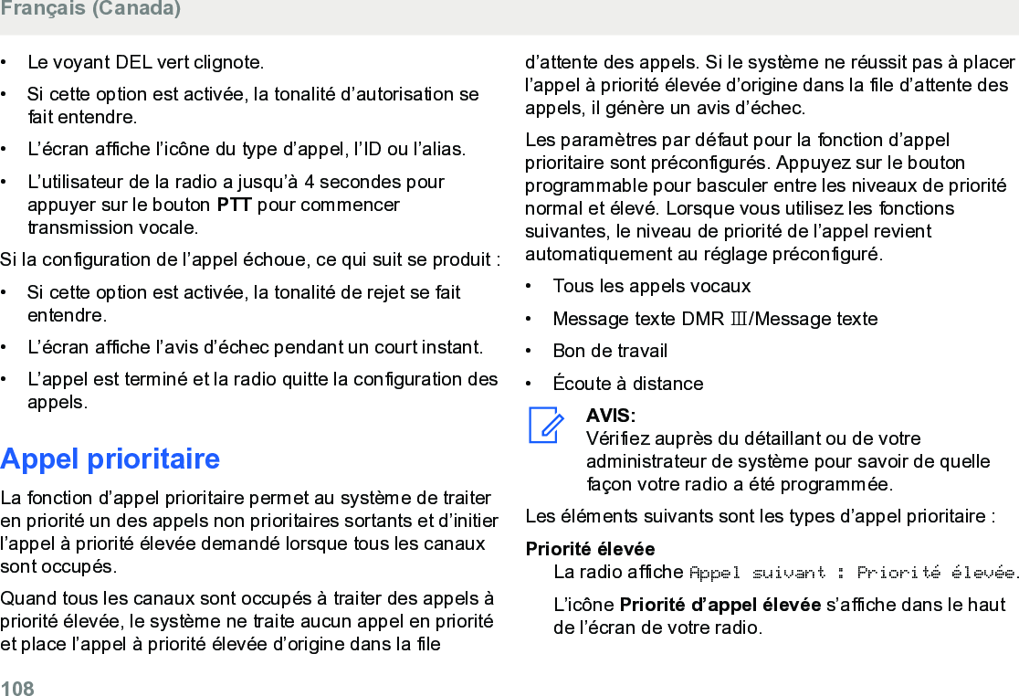 • Le voyant DEL vert clignote.• Si cette option est activée, la tonalité d’autorisation sefait entendre.•L’écran affiche l’icône du type d’appel, l’ID ou l’alias.• L’utilisateur de la radio a jusqu’à 4 secondes pourappuyer sur le bouton PTT pour commencertransmission vocale.Si la configuration de l’appel échoue, ce qui suit se produit :• Si cette option est activée, la tonalité de rejet se faitentendre.• L’écran affiche l’avis d’échec pendant un court instant.• L’appel est terminé et la radio quitte la configuration desappels.Appel prioritaireLa fonction d’appel prioritaire permet au système de traiteren priorité un des appels non prioritaires sortants et d’initierl’appel à priorité élevée demandé lorsque tous les canauxsont occupés.Quand tous les canaux sont occupés à traiter des appels àpriorité élevée, le système ne traite aucun appel en prioritéet place l’appel à priorité élevée d’origine dans la filed’attente des appels. Si le système ne réussit pas à placerl’appel à priorité élevée d’origine dans la file d’attente desappels, il génère un avis d’échec.Les paramètres par défaut pour la fonction d’appelprioritaire sont préconfigurés. Appuyez sur le boutonprogrammable pour basculer entre les niveaux de prioriténormal et élevé. Lorsque vous utilisez les fonctionssuivantes, le niveau de priorité de l’appel revientautomatiquement au réglage préconfiguré.• Tous les appels vocaux• Message texte DMR Ⅲ/Message texte• Bon de travail• Écoute à distanceAVIS:Vérifiez auprès du détaillant ou de votreadministrateur de système pour savoir de quellefaçon votre radio a été programmée.Les éléments suivants sont les types d’appel prioritaire :Priorité élevéeLa radio affiche Appel suivant : Priorité élevée.L’icône Priorité d’appel élevée s’affiche dans le hautde l’écran de votre radio.Français (Canada)108  