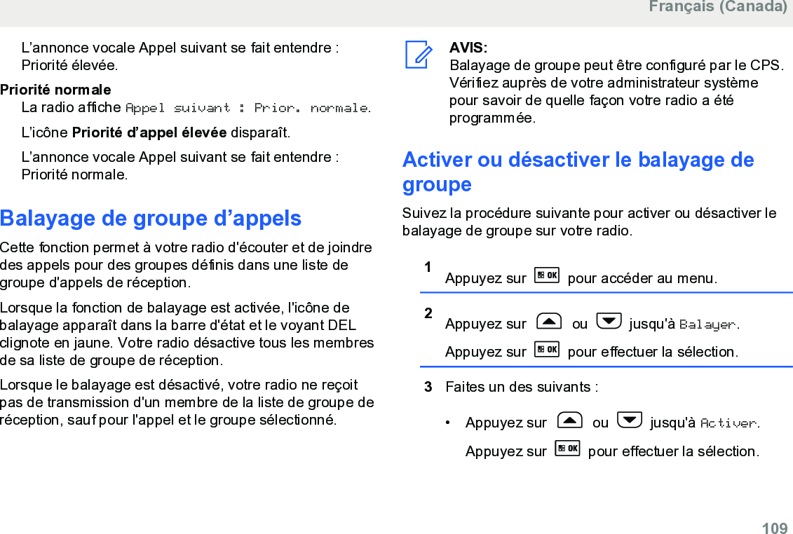 L’annonce vocale Appel suivant se fait entendre :Priorité élevée.Priorité normaleLa radio affiche Appel suivant : Prior. normale.L’icône Priorité d’appel élevée disparaît.L’annonce vocale Appel suivant se fait entendre :Priorité normale.Balayage de groupe d’appelsCette fonction permet à votre radio d&apos;écouter et de joindredes appels pour des groupes définis dans une liste degroupe d&apos;appels de réception.Lorsque la fonction de balayage est activée, l&apos;icône debalayage apparaît dans la barre d&apos;état et le voyant DELclignote en jaune. Votre radio désactive tous les membresde sa liste de groupe de réception.Lorsque le balayage est désactivé, votre radio ne reçoitpas de transmission d&apos;un membre de la liste de groupe deréception, sauf pour l&apos;appel et le groupe sélectionné.AVIS:Balayage de groupe peut être configuré par le CPS.Vérifiez auprès de votre administrateur systèmepour savoir de quelle façon votre radio a étéprogrammée.Activer ou désactiver le balayage degroupeSuivez la procédure suivante pour activer ou désactiver lebalayage de groupe sur votre radio.1Appuyez sur   pour accéder au menu.2Appuyez sur   ou   jusqu&apos;à Balayer.Appuyez sur   pour effectuer la sélection.3Faites un des suivants :• Appuyez sur   ou   jusqu&apos;à Activer.Appuyez sur   pour effectuer la sélection.Français (Canada)  109