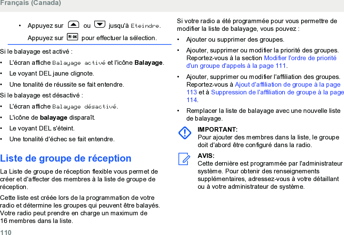 • Appuyez sur   ou   jusqu&apos;à Eteindre.Appuyez sur   pour effectuer la sélection.Si le balayage est activé :• L&apos;écran affiche Balayage activé et l&apos;icône Balayage.• Le voyant DEL jaune clignote.• Une tonalité de réussite se fait entendre.Si le balayage est désactivé :• L&apos;écran affiche Balayage désactivé.• L&apos;icône de balayage disparaît.• Le voyant DEL s&apos;éteint.• Une tonalité d&apos;échec se fait entendre.Liste de groupe de réceptionLa Liste de groupe de réception flexible vous permet decréer et d&apos;affecter des membres à la liste de groupe deréception.Cette liste est créée lors de la programmation de votreradio et détermine les groupes qui peuvent être balayés.Votre radio peut prendre en charge un maximum de16 membres dans la liste.Si votre radio a été programmée pour vous permettre demodifier la liste de balayage, vous pouvez :•Ajouter ou supprimer des groupes.•Ajouter, supprimer ou modifier la priorité des groupes.Reportez-vous à la section Modifier l&apos;ordre de prioritéd&apos;un groupe d&apos;appels à la page 111.• Ajouter, supprimer ou modifier l&apos;affiliation des groupes.Reportez-vous à Ajout d&apos;affiliation de groupe à la page113 et à Suppression de l&apos;affiliation de groupe à la page114.• Remplacer la liste de balayage avec une nouvelle listede balayage.IMPORTANT:Pour ajouter des membres dans la liste, le groupedoit d&apos;abord être configuré dans la radio.AVIS:Cette dernière est programmée par l&apos;administrateursystème. Pour obtenir des renseignementssupplémentaires, adressez-vous à votre détaillantou à votre administrateur de système.Français (Canada)110  