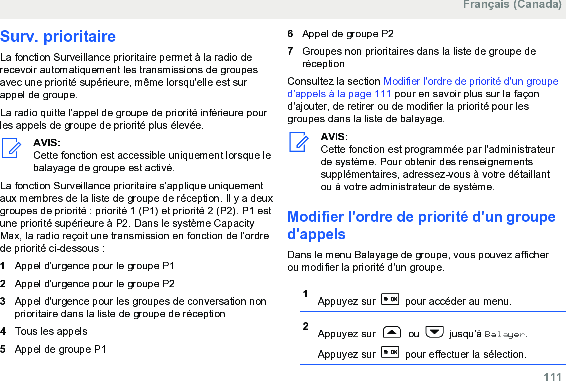 Surv. prioritaireLa fonction Surveillance prioritaire permet à la radio derecevoir automatiquement les transmissions de groupesavec une priorité supérieure, même lorsqu&apos;elle est surappel de groupe.La radio quitte l&apos;appel de groupe de priorité inférieure pourles appels de groupe de priorité plus élevée.AVIS:Cette fonction est accessible uniquement lorsque lebalayage de groupe est activé.La fonction Surveillance prioritaire s&apos;applique uniquementaux membres de la liste de groupe de réception. Il y a deuxgroupes de priorité : priorité 1 (P1) et priorité 2 (P2). P1 estune priorité supérieure à P2. Dans le système CapacityMax, la radio reçoit une transmission en fonction de l&apos;ordrede priorité ci-dessous :1Appel d&apos;urgence pour le groupe P12Appel d&apos;urgence pour le groupe P23Appel d&apos;urgence pour les groupes de conversation nonprioritaire dans la liste de groupe de réception4Tous les appels5Appel de groupe P16Appel de groupe P27Groupes non prioritaires dans la liste de groupe deréceptionConsultez la section Modifier l&apos;ordre de priorité d&apos;un grouped&apos;appels à la page 111 pour en savoir plus sur la façond&apos;ajouter, de retirer ou de modifier la priorité pour lesgroupes dans la liste de balayage.AVIS:Cette fonction est programmée par l&apos;administrateurde système. Pour obtenir des renseignementssupplémentaires, adressez-vous à votre détaillantou à votre administrateur de système.Modifier l&apos;ordre de priorité d&apos;un grouped&apos;appelsDans le menu Balayage de groupe, vous pouvez afficherou modifier la priorité d&apos;un groupe.1Appuyez sur   pour accéder au menu.2Appuyez sur   ou   jusqu&apos;à Balayer.Appuyez sur   pour effectuer la sélection.Français (Canada)  111