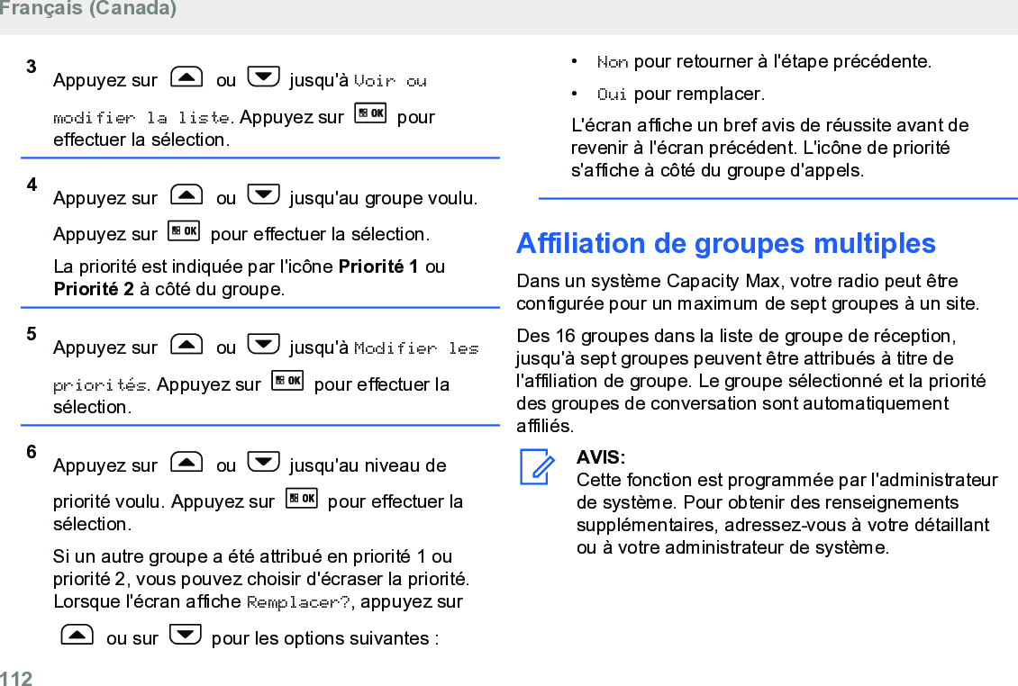 3Appuyez sur   ou   jusqu&apos;à Voir oumodifier la liste. Appuyez sur   poureffectuer la sélection.4Appuyez sur   ou   jusqu&apos;au groupe voulu.Appuyez sur   pour effectuer la sélection.La priorité est indiquée par l&apos;icône Priorité 1 ouPriorité 2 à côté du groupe.5Appuyez sur   ou   jusqu&apos;à Modifier lespriorités. Appuyez sur   pour effectuer lasélection.6Appuyez sur   ou   jusqu&apos;au niveau depriorité voulu. Appuyez sur   pour effectuer lasélection.Si un autre groupe a été attribué en priorité 1 oupriorité 2, vous pouvez choisir d&apos;écraser la priorité.Lorsque l&apos;écran affiche Remplacer?, appuyez sur ou sur   pour les options suivantes :•Non pour retourner à l&apos;étape précédente.•Oui pour remplacer.L&apos;écran affiche un bref avis de réussite avant derevenir à l&apos;écran précédent. L&apos;icône de priorités&apos;affiche à côté du groupe d&apos;appels.Affiliation de groupes multiplesDans un système Capacity Max, votre radio peut êtreconfigurée pour un maximum de sept groupes à un site.Des 16 groupes dans la liste de groupe de réception,jusqu&apos;à sept groupes peuvent être attribués à titre del&apos;affiliation de groupe. Le groupe sélectionné et la prioritédes groupes de conversation sont automatiquementaffiliés.AVIS:Cette fonction est programmée par l&apos;administrateurde système. Pour obtenir des renseignementssupplémentaires, adressez-vous à votre détaillantou à votre administrateur de système.Français (Canada)112  