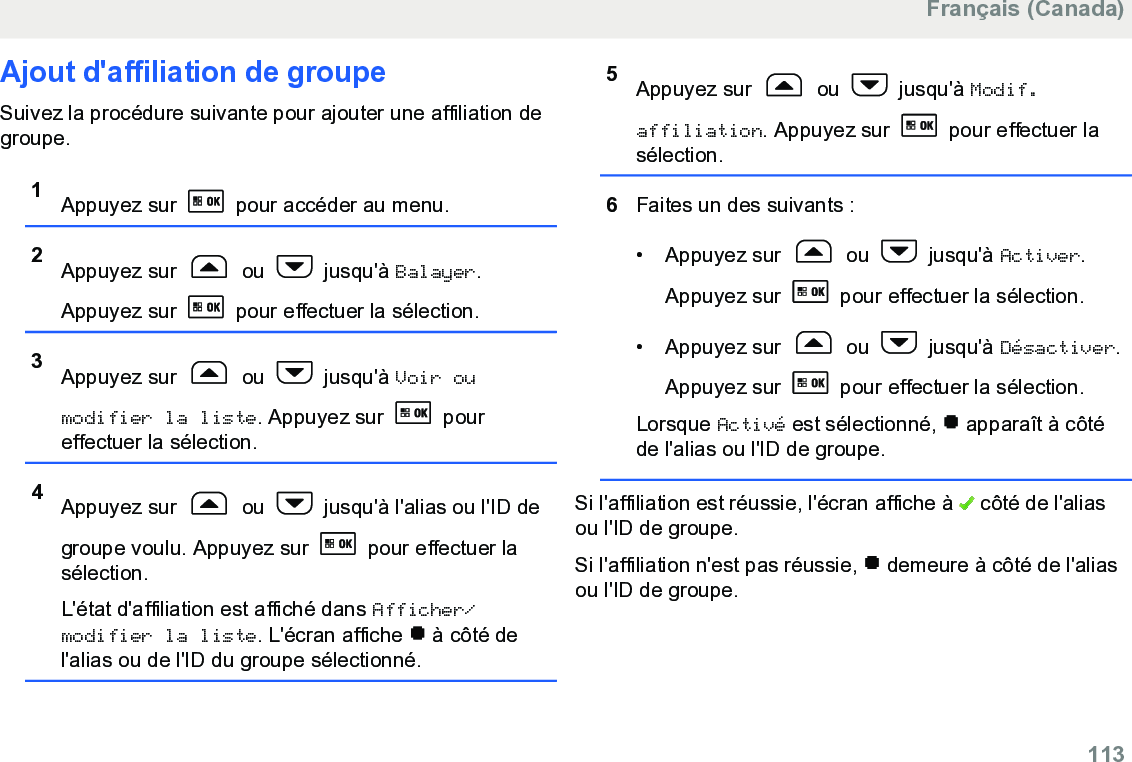 Ajout d&apos;affiliation de groupeSuivez la procédure suivante pour ajouter une affiliation degroupe.1Appuyez sur   pour accéder au menu.2Appuyez sur   ou   jusqu&apos;à Balayer.Appuyez sur   pour effectuer la sélection.3Appuyez sur   ou   jusqu&apos;à Voir oumodifier la liste. Appuyez sur   poureffectuer la sélection.4Appuyez sur   ou   jusqu&apos;à l&apos;alias ou l&apos;ID degroupe voulu. Appuyez sur   pour effectuer lasélection.L&apos;état d&apos;affiliation est affiché dans Afficher/modifier la liste. L&apos;écran affiche   à côté del&apos;alias ou de l&apos;ID du groupe sélectionné.5Appuyez sur   ou   jusqu&apos;à Modif.affiliation. Appuyez sur   pour effectuer lasélection.6Faites un des suivants :• Appuyez sur   ou   jusqu&apos;à Activer.Appuyez sur   pour effectuer la sélection.• Appuyez sur   ou   jusqu&apos;à Désactiver.Appuyez sur   pour effectuer la sélection.Lorsque Activé est sélectionné,   apparaît à côtéde l&apos;alias ou l&apos;ID de groupe.Si l&apos;affiliation est réussie, l&apos;écran affiche à   côté de l&apos;aliasou l&apos;ID de groupe.Si l&apos;affiliation n&apos;est pas réussie,   demeure à côté de l&apos;aliasou l&apos;ID de groupe.Français (Canada)  113