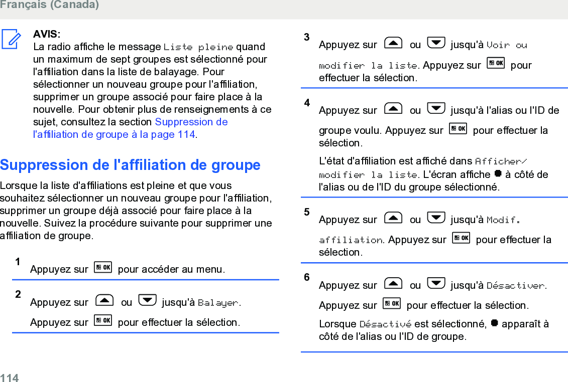 AVIS:La radio affiche le message Liste pleine quandun maximum de sept groupes est sélectionné pourl&apos;affiliation dans la liste de balayage. Poursélectionner un nouveau groupe pour l&apos;affiliation,supprimer un groupe associé pour faire place à lanouvelle. Pour obtenir plus de renseignements à cesujet, consultez la section Suppression del&apos;affiliation de groupe à la page 114.Suppression de l&apos;affiliation de groupeLorsque la liste d&apos;affiliations est pleine et que voussouhaitez sélectionner un nouveau groupe pour l&apos;affiliation,supprimer un groupe déjà associé pour faire place à lanouvelle. Suivez la procédure suivante pour supprimer uneaffiliation de groupe.1Appuyez sur   pour accéder au menu.2Appuyez sur   ou   jusqu&apos;à Balayer.Appuyez sur   pour effectuer la sélection.3Appuyez sur   ou   jusqu&apos;à Voir oumodifier la liste. Appuyez sur   poureffectuer la sélection.4Appuyez sur   ou   jusqu&apos;à l&apos;alias ou l&apos;ID degroupe voulu. Appuyez sur   pour effectuer lasélection.L&apos;état d&apos;affiliation est affiché dans Afficher/modifier la liste. L&apos;écran affiche   à côté del&apos;alias ou de l&apos;ID du groupe sélectionné.5Appuyez sur   ou   jusqu&apos;à Modif.affiliation. Appuyez sur   pour effectuer lasélection.6Appuyez sur   ou   jusqu&apos;à Désactiver.Appuyez sur   pour effectuer la sélection.Lorsque Désactivé est sélectionné,   apparaît àcôté de l&apos;alias ou l&apos;ID de groupe.Français (Canada)114  