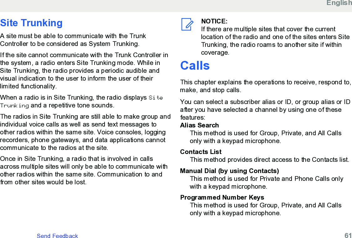 Site Trunking A site must be able to communicate with the TrunkController to be considered as System Trunking.If the site cannot communicate with the Trunk Controller inthe system, a radio enters Site Trunking mode. While inSite Trunking, the radio provides a periodic audible andvisual indication to the user to inform the user of theirlimited functionality.When a radio is in Site Trunking, the radio displays SiteTrunking and a repetitive tone sounds.The radios in Site Trunking are still able to make group andindividual voice calls as well as send text messages toother radios within the same site. Voice consoles, loggingrecorders, phone gateways, and data applications cannotcommunicate to the radios at the site.Once in Site Trunking, a radio that is involved in callsacross multiple sites will only be able to communicate withother radios within the same site. Communication to andfrom other sites would be lost.NOTICE:If there are multiple sites that cover the currentlocation of the radio and one of the sites enters SiteTrunking, the radio roams to another site if withincoverage.CallsThis chapter explains the operations to receive, respond to,make, and stop calls.You can select a subscriber alias or ID, or group alias or IDafter you have selected a channel by using one of thesefeatures:Alias SearchThis method is used for Group, Private, and All Callsonly with a keypad microphone.Contacts ListThis method provides direct access to the Contacts list.Manual Dial (by using Contacts)This method is used for Private and Phone Calls onlywith a keypad microphone.Programmed Number KeysThis method is used for Group, Private, and All Callsonly with a keypad microphone.EnglishSend Feedback   61