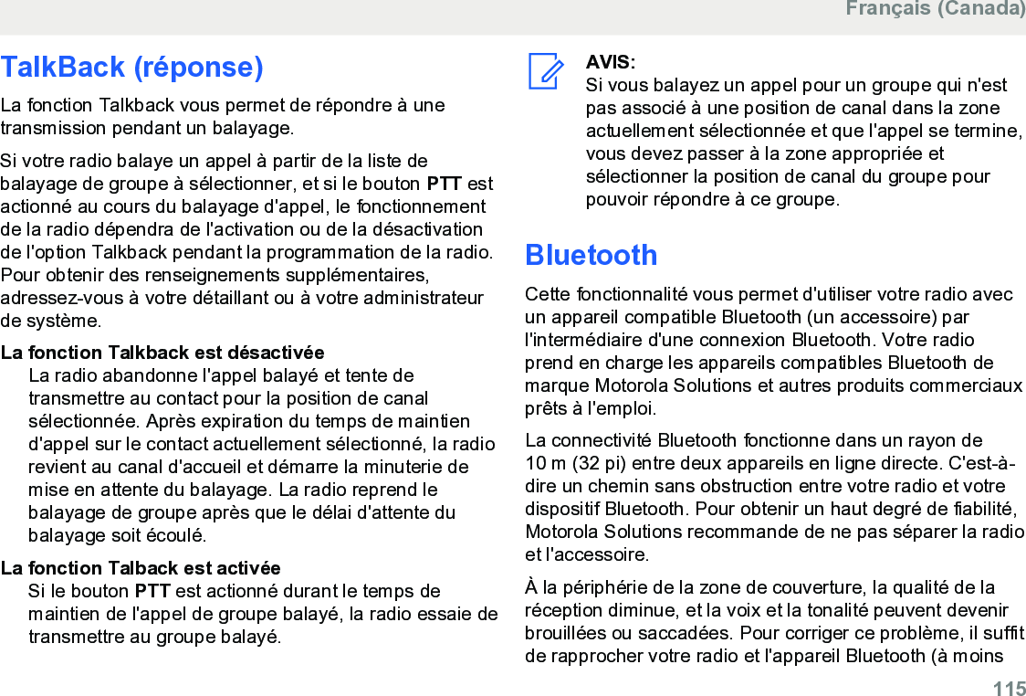 TalkBack (réponse)La fonction Talkback vous permet de répondre à unetransmission pendant un balayage.Si votre radio balaye un appel à partir de la liste debalayage de groupe à sélectionner, et si le bouton PTT estactionné au cours du balayage d&apos;appel, le fonctionnementde la radio dépendra de l&apos;activation ou de la désactivationde l&apos;option Talkback pendant la programmation de la radio.Pour obtenir des renseignements supplémentaires,adressez-vous à votre détaillant ou à votre administrateurde système.La fonction Talkback est désactivéeLa radio abandonne l&apos;appel balayé et tente detransmettre au contact pour la position de canalsélectionnée. Après expiration du temps de maintiend&apos;appel sur le contact actuellement sélectionné, la radiorevient au canal d&apos;accueil et démarre la minuterie demise en attente du balayage. La radio reprend lebalayage de groupe après que le délai d&apos;attente dubalayage soit écoulé.La fonction Talback est activéeSi le bouton PTT est actionné durant le temps demaintien de l&apos;appel de groupe balayé, la radio essaie detransmettre au groupe balayé.AVIS:Si vous balayez un appel pour un groupe qui n&apos;estpas associé à une position de canal dans la zoneactuellement sélectionnée et que l&apos;appel se termine,vous devez passer à la zone appropriée etsélectionner la position de canal du groupe pourpouvoir répondre à ce groupe.BluetoothCette fonctionnalité vous permet d&apos;utiliser votre radio avecun appareil compatible Bluetooth (un accessoire) parl&apos;intermédiaire d&apos;une connexion Bluetooth. Votre radioprend en charge les appareils compatibles Bluetooth demarque Motorola Solutions et autres produits commerciauxprêts à l&apos;emploi.La connectivité Bluetooth fonctionne dans un rayon de10 m (32 pi) entre deux appareils en ligne directe. C&apos;est-à-dire un chemin sans obstruction entre votre radio et votredispositif Bluetooth. Pour obtenir un haut degré de fiabilité,Motorola Solutions recommande de ne pas séparer la radioet l&apos;accessoire.À la périphérie de la zone de couverture, la qualité de laréception diminue, et la voix et la tonalité peuvent devenirbrouillées ou saccadées. Pour corriger ce problème, il suffitde rapprocher votre radio et l&apos;appareil Bluetooth (à moinsFrançais (Canada)  115