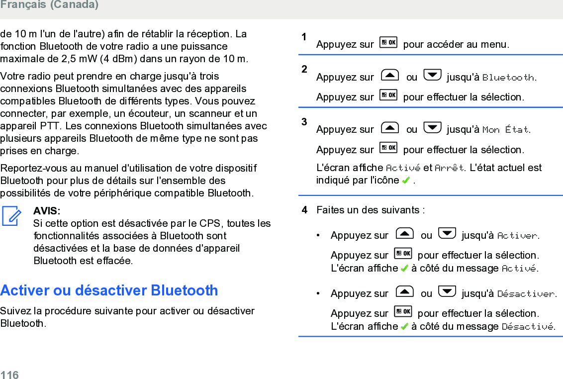 de 10 m l&apos;un de l&apos;autre) afin de rétablir la réception. Lafonction Bluetooth de votre radio a une puissancemaximale de 2,5 mW (4 dBm) dans un rayon de 10 m.Votre radio peut prendre en charge jusqu&apos;à troisconnexions Bluetooth simultanées avec des appareilscompatibles Bluetooth de différents types. Vous pouvezconnecter, par exemple, un écouteur, un scanneur et unappareil PTT. Les connexions Bluetooth simultanées avecplusieurs appareils Bluetooth de même type ne sont pasprises en charge.Reportez-vous au manuel d&apos;utilisation de votre dispositifBluetooth pour plus de détails sur l&apos;ensemble despossibilités de votre périphérique compatible Bluetooth.AVIS:Si cette option est désactivée par le CPS, toutes lesfonctionnalités associées à Bluetooth sontdésactivées et la base de données d&apos;appareilBluetooth est effacée.Activer ou désactiver BluetoothSuivez la procédure suivante pour activer ou désactiverBluetooth.1Appuyez sur   pour accéder au menu.2Appuyez sur   ou   jusqu&apos;à Bluetooth.Appuyez sur   pour effectuer la sélection.3Appuyez sur   ou   jusqu&apos;à Mon État.Appuyez sur   pour effectuer la sélection.L&apos;écran affiche Activé et Arrêt. L&apos;état actuel estindiqué par l&apos;icône   .4Faites un des suivants :• Appuyez sur   ou   jusqu&apos;à Activer.Appuyez sur   pour effectuer la sélection.L&apos;écran affiche   à côté du message Activé.• Appuyez sur   ou   jusqu&apos;à Désactiver.Appuyez sur   pour effectuer la sélection.L&apos;écran affiche   à côté du message Désactivé.Français (Canada)116  