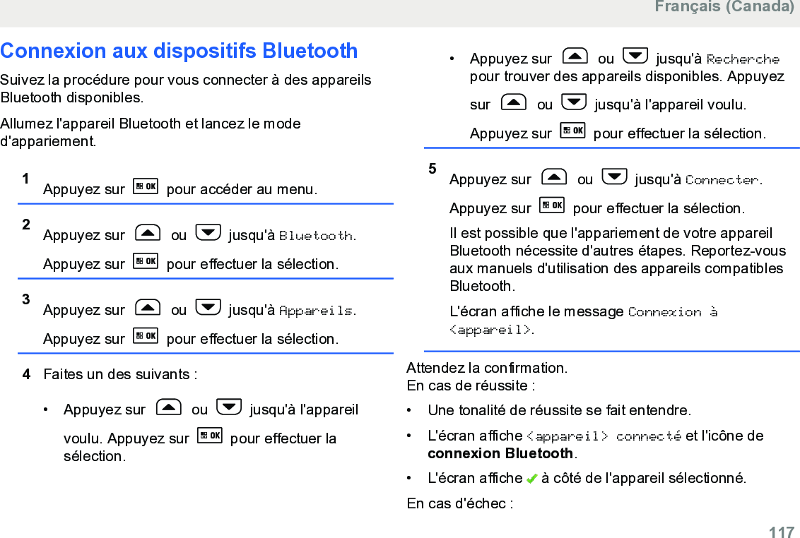 Connexion aux dispositifs BluetoothSuivez la procédure pour vous connecter à des appareilsBluetooth disponibles.Allumez l&apos;appareil Bluetooth et lancez le moded&apos;appariement.1Appuyez sur   pour accéder au menu.2Appuyez sur   ou   jusqu&apos;à Bluetooth.Appuyez sur   pour effectuer la sélection.3Appuyez sur   ou   jusqu&apos;à Appareils.Appuyez sur   pour effectuer la sélection.4Faites un des suivants :• Appuyez sur   ou   jusqu&apos;à l&apos;appareilvoulu. Appuyez sur   pour effectuer lasélection.• Appuyez sur   ou   jusqu&apos;à Recherchepour trouver des appareils disponibles. Appuyezsur   ou   jusqu&apos;à l&apos;appareil voulu.Appuyez sur   pour effectuer la sélection.5Appuyez sur   ou   jusqu&apos;à Connecter.Appuyez sur   pour effectuer la sélection.Il est possible que l&apos;appariement de votre appareilBluetooth nécessite d&apos;autres étapes. Reportez-vousaux manuels d&apos;utilisation des appareils compatiblesBluetooth.L&apos;écran affiche le message Connexion à&lt;appareil&gt;.Attendez la confirmation.En cas de réussite :• Une tonalité de réussite se fait entendre.•L&apos;écran affiche &lt;appareil&gt; connecté et l&apos;icône deconnexion Bluetooth.• L&apos;écran affiche   à côté de l&apos;appareil sélectionné.En cas d&apos;échec :Français (Canada)  117