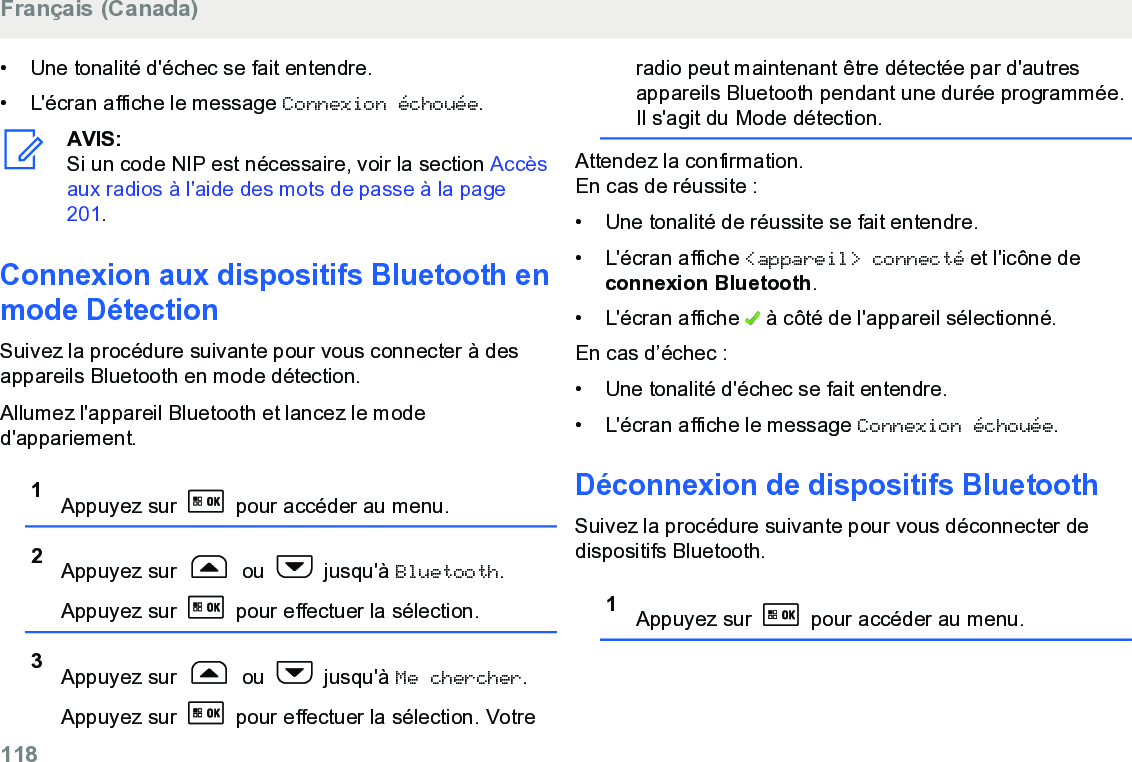 • Une tonalité d&apos;échec se fait entendre.• L&apos;écran affiche le message Connexion échouée.AVIS:Si un code NIP est nécessaire, voir la section Accèsaux radios à l&apos;aide des mots de passe à la page201.Connexion aux dispositifs Bluetooth enmode DétectionSuivez la procédure suivante pour vous connecter à desappareils Bluetooth en mode détection.Allumez l&apos;appareil Bluetooth et lancez le moded&apos;appariement.1Appuyez sur   pour accéder au menu.2Appuyez sur   ou   jusqu&apos;à Bluetooth.Appuyez sur   pour effectuer la sélection.3Appuyez sur   ou   jusqu&apos;à Me chercher.Appuyez sur   pour effectuer la sélection. Votreradio peut maintenant être détectée par d&apos;autresappareils Bluetooth pendant une durée programmée.Il s&apos;agit du Mode détection.Attendez la confirmation.En cas de réussite :• Une tonalité de réussite se fait entendre.•L&apos;écran affiche &lt;appareil&gt; connecté et l&apos;icône deconnexion Bluetooth.• L&apos;écran affiche   à côté de l&apos;appareil sélectionné.En cas d’échec :• Une tonalité d&apos;échec se fait entendre.• L&apos;écran affiche le message Connexion échouée.Déconnexion de dispositifs BluetoothSuivez la procédure suivante pour vous déconnecter dedispositifs Bluetooth.1Appuyez sur   pour accéder au menu.Français (Canada)118  