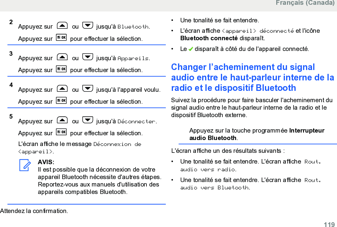 2Appuyez sur   ou   jusqu&apos;à Bluetooth.Appuyez sur   pour effectuer la sélection.3Appuyez sur   ou   jusqu&apos;à Appareils.Appuyez sur   pour effectuer la sélection.4Appuyez sur   ou   jusqu&apos;à l&apos;appareil voulu.Appuyez sur   pour effectuer la sélection.5Appuyez sur   ou   jusqu&apos;à Déconnecter.Appuyez sur   pour effectuer la sélection.L&apos;écran affiche le message Déconnexion de&lt;appareil&gt;.AVIS:Il est possible que la déconnexion de votreappareil Bluetooth nécessite d&apos;autres étapes.Reportez-vous aux manuels d&apos;utilisation desappareils compatibles Bluetooth.Attendez la confirmation.• Une tonalité se fait entendre.• L&apos;écran affiche &lt;appareil&gt; déconnecté et l&apos;icôneBluetooth connecté disparaît.• Le   disparaît à côté du de l&apos;appareil connecté.Changer l’acheminement du signalaudio entre le haut-parleur interne de laradio et le dispositif BluetoothSuivez la procédure pour faire basculer l&apos;acheminement dusignal audio entre le haut-parleur interne de la radio et ledispositif Bluetooth externe.Appuyez sur la touche programmée Interrupteuraudio Bluetooth.L&apos;écran affiche un des résultats suivants :• Une tonalité se fait entendre. L&apos;écran affiche Rout.audio vers radio.• Une tonalité se fait entendre. L&apos;écran affiche Rout.audio vers Bluetooth.Français (Canada)  119