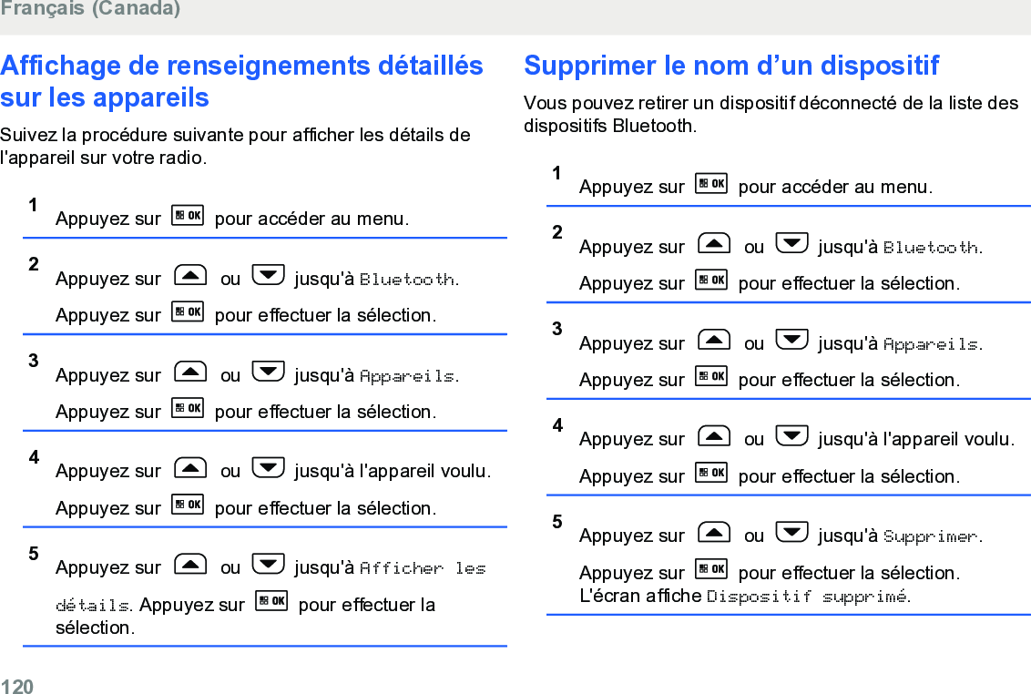 Affichage de renseignements détailléssur les appareilsSuivez la procédure suivante pour afficher les détails del&apos;appareil sur votre radio.1Appuyez sur   pour accéder au menu.2Appuyez sur   ou   jusqu&apos;à Bluetooth.Appuyez sur   pour effectuer la sélection.3Appuyez sur   ou   jusqu&apos;à Appareils.Appuyez sur   pour effectuer la sélection.4Appuyez sur   ou   jusqu&apos;à l&apos;appareil voulu.Appuyez sur   pour effectuer la sélection.5Appuyez sur   ou   jusqu&apos;à Afficher lesdétails. Appuyez sur   pour effectuer lasélection.Supprimer le nom d’un dispositifVous pouvez retirer un dispositif déconnecté de la liste desdispositifs Bluetooth.1Appuyez sur   pour accéder au menu.2Appuyez sur   ou   jusqu&apos;à Bluetooth.Appuyez sur   pour effectuer la sélection.3Appuyez sur   ou   jusqu&apos;à Appareils.Appuyez sur   pour effectuer la sélection.4Appuyez sur   ou   jusqu&apos;à l&apos;appareil voulu.Appuyez sur   pour effectuer la sélection.5Appuyez sur   ou   jusqu&apos;à Supprimer.Appuyez sur   pour effectuer la sélection.L&apos;écran affiche Dispositif supprimé.Français (Canada)120  