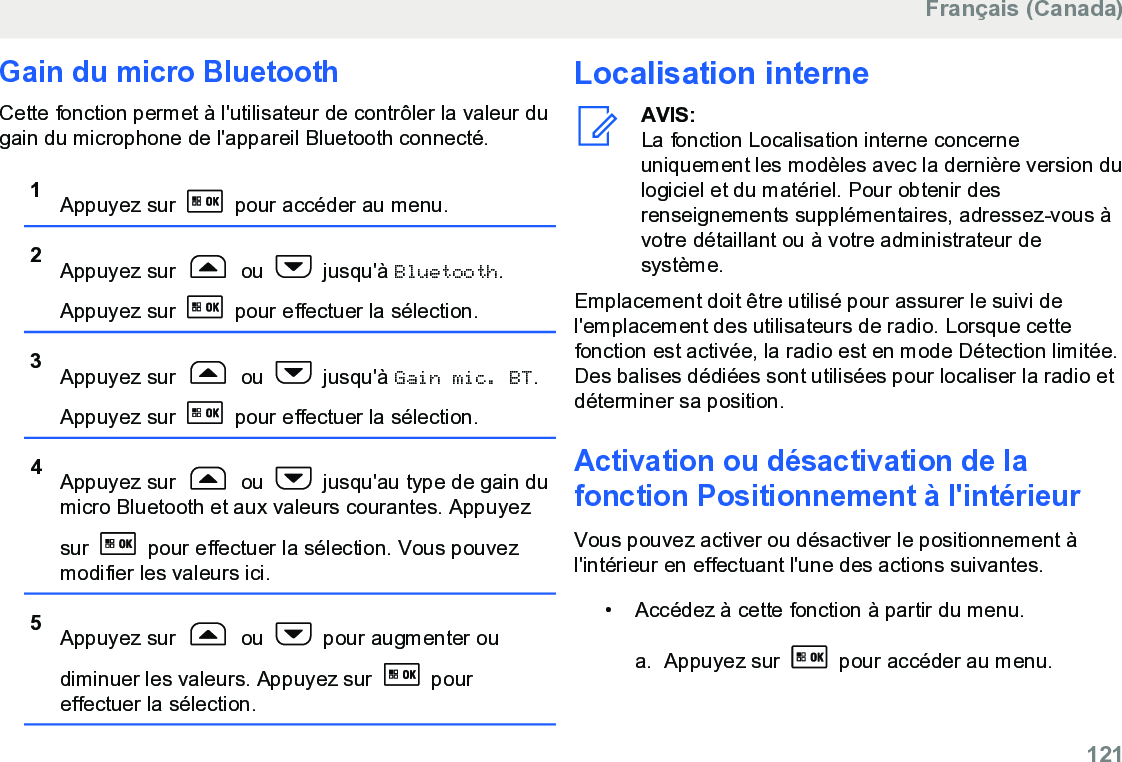 Gain du micro BluetoothCette fonction permet à l&apos;utilisateur de contrôler la valeur dugain du microphone de l&apos;appareil Bluetooth connecté.1Appuyez sur   pour accéder au menu.2Appuyez sur   ou   jusqu&apos;à Bluetooth.Appuyez sur   pour effectuer la sélection.3Appuyez sur   ou   jusqu&apos;à Gain mic. BT.Appuyez sur   pour effectuer la sélection.4Appuyez sur   ou   jusqu&apos;au type de gain dumicro Bluetooth et aux valeurs courantes. Appuyezsur   pour effectuer la sélection. Vous pouvezmodifier les valeurs ici.5Appuyez sur   ou   pour augmenter oudiminuer les valeurs. Appuyez sur   poureffectuer la sélection.Localisation interneAVIS:La fonction Localisation interne concerneuniquement les modèles avec la dernière version dulogiciel et du matériel. Pour obtenir desrenseignements supplémentaires, adressez-vous àvotre détaillant ou à votre administrateur desystème.Emplacement doit être utilisé pour assurer le suivi del&apos;emplacement des utilisateurs de radio. Lorsque cettefonction est activée, la radio est en mode Détection limitée.Des balises dédiées sont utilisées pour localiser la radio etdéterminer sa position.Activation ou désactivation de lafonction Positionnement à l&apos;intérieurVous pouvez activer ou désactiver le positionnement àl&apos;intérieur en effectuant l&apos;une des actions suivantes.• Accédez à cette fonction à partir du menu.a. Appuyez sur   pour accéder au menu.Français (Canada)  121