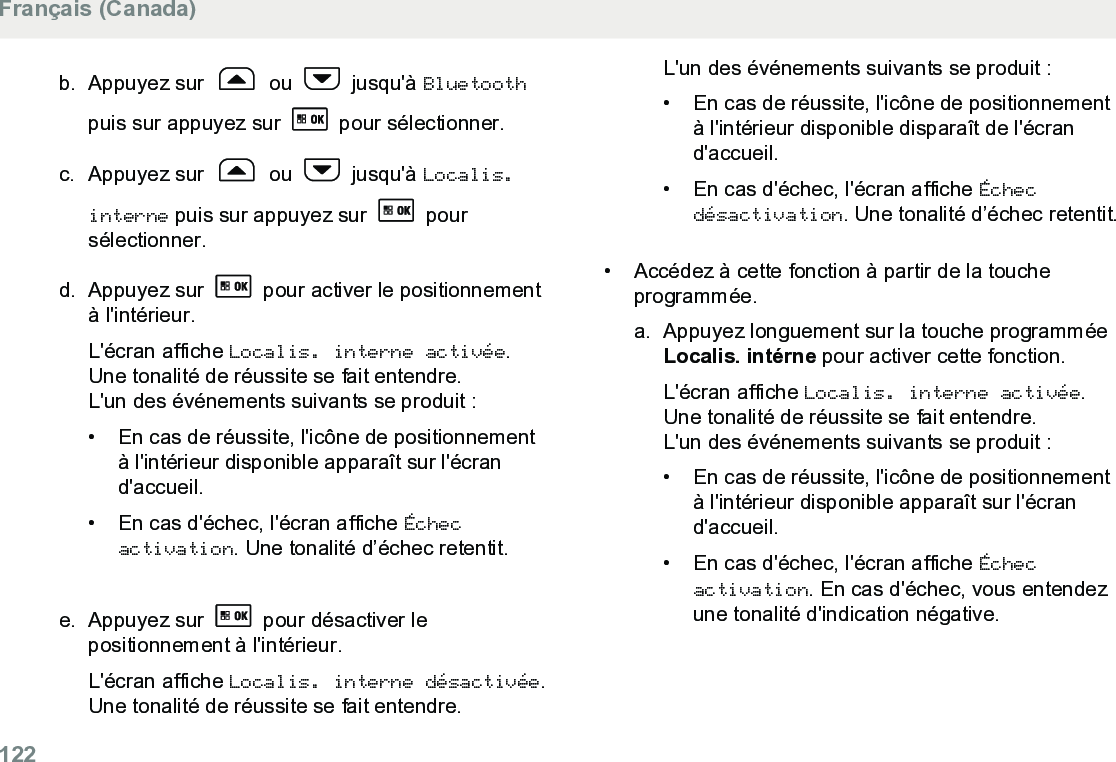 b. Appuyez sur   ou   jusqu&apos;à Bluetoothpuis sur appuyez sur   pour sélectionner.c. Appuyez sur   ou   jusqu&apos;à Localis.interne puis sur appuyez sur   poursélectionner.d. Appuyez sur   pour activer le positionnementà l&apos;intérieur.L&apos;écran affiche Localis. interne activée.Une tonalité de réussite se fait entendre.L&apos;un des événements suivants se produit :•En cas de réussite, l&apos;icône de positionnementà l&apos;intérieur disponible apparaît sur l&apos;écrand&apos;accueil.•En cas d&apos;échec, l&apos;écran affiche Échecactivation. Une tonalité d’échec retentit.e. Appuyez sur   pour désactiver lepositionnement à l&apos;intérieur.L&apos;écran affiche Localis. interne désactivée.Une tonalité de réussite se fait entendre.L&apos;un des événements suivants se produit :• En cas de réussite, l&apos;icône de positionnementà l&apos;intérieur disponible disparaît de l&apos;écrand&apos;accueil.•En cas d&apos;échec, l&apos;écran affiche Échecdésactivation. Une tonalité d’échec retentit.• Accédez à cette fonction à partir de la toucheprogrammée.a. Appuyez longuement sur la touche programméeLocalis. intérne pour activer cette fonction.L&apos;écran affiche Localis. interne activée.Une tonalité de réussite se fait entendre.L&apos;un des événements suivants se produit :• En cas de réussite, l&apos;icône de positionnementà l&apos;intérieur disponible apparaît sur l&apos;écrand&apos;accueil.• En cas d&apos;échec, l&apos;écran affiche Échecactivation. En cas d&apos;échec, vous entendezune tonalité d&apos;indication négative.Français (Canada)122  