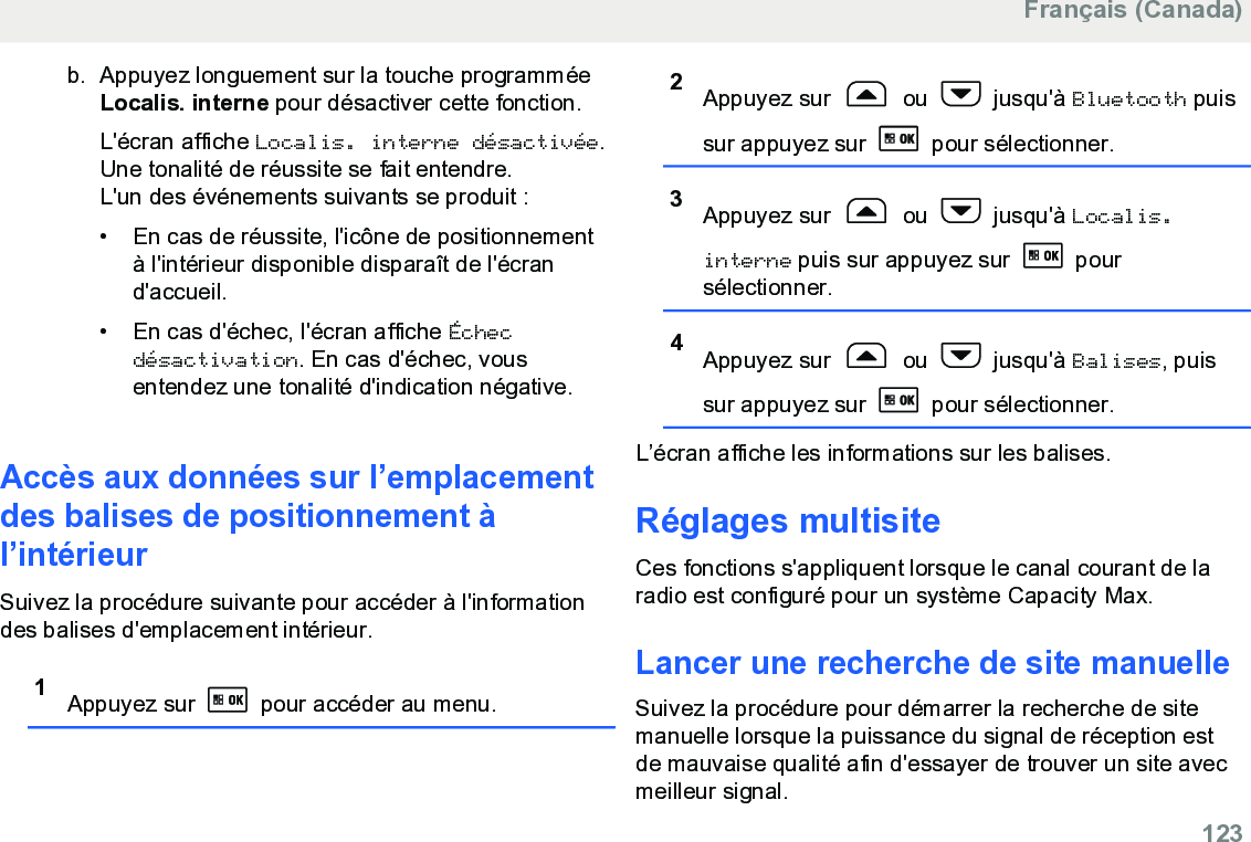 b. Appuyez longuement sur la touche programméeLocalis. interne pour désactiver cette fonction.L&apos;écran affiche Localis. interne désactivée.Une tonalité de réussite se fait entendre.L&apos;un des événements suivants se produit :• En cas de réussite, l&apos;icône de positionnementà l&apos;intérieur disponible disparaît de l&apos;écrand&apos;accueil.•En cas d&apos;échec, l&apos;écran affiche Échecdésactivation. En cas d&apos;échec, vousentendez une tonalité d&apos;indication négative.Accès aux données sur l’emplacementdes balises de positionnement àl’intérieurSuivez la procédure suivante pour accéder à l&apos;informationdes balises d&apos;emplacement intérieur.1Appuyez sur   pour accéder au menu.2Appuyez sur   ou   jusqu&apos;à Bluetooth puissur appuyez sur   pour sélectionner.3Appuyez sur   ou   jusqu&apos;à Localis.interne puis sur appuyez sur   poursélectionner.4Appuyez sur   ou   jusqu&apos;à Balises, puissur appuyez sur   pour sélectionner.L’écran affiche les informations sur les balises.Réglages multisiteCes fonctions s&apos;appliquent lorsque le canal courant de laradio est configuré pour un système Capacity Max.Lancer une recherche de site manuelleSuivez la procédure pour démarrer la recherche de sitemanuelle lorsque la puissance du signal de réception estde mauvaise qualité afin d&apos;essayer de trouver un site avecmeilleur signal.Français (Canada)  123