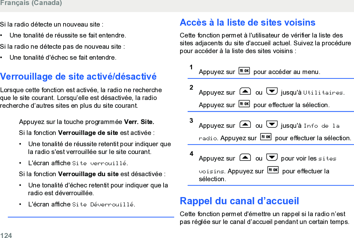 Si la radio détecte un nouveau site :• Une tonalité de réussite se fait entendre.Si la radio ne détecte pas de nouveau site :•Une tonalité d&apos;échec se fait entendre.Verrouillage de site activé/désactivéLorsque cette fonction est activée, la radio ne rechercheque le site courant. Lorsqu’elle est désactivée, la radiorecherche d’autres sites en plus du site courant.Appuyez sur la touche programmée Verr. Site.Si la fonction Verrouillage de site est activée :• Une tonalité de réussite retentit pour indiquer quela radio s&apos;est verrouillée sur le site courant.• L&apos;écran affiche Site verrouillé.Si la fonction Verrouillage du site est désactivée :• Une tonalité d&apos;échec retentit pour indiquer que laradio est déverrouillée.• L&apos;écran affiche Site Déverrouillé.Accès à la liste de sites voisinsCette fonction permet à l&apos;utilisateur de vérifier la liste dessites adjacents du site d&apos;accueil actuel. Suivez la procédurepour accéder à la liste des sites voisins :1Appuyez sur   pour accéder au menu.2Appuyez sur   ou   jusqu&apos;à Utilitaires.Appuyez sur   pour effectuer la sélection.3Appuyez sur   ou   jusqu&apos;à Info de laradio. Appuyez sur   pour effectuer la sélection.4Appuyez sur   ou   pour voir les sitesvoisins. Appuyez sur   pour effectuer lasélection.Rappel du canal d’accueilCette fonction permet d&apos;émettre un rappel si la radio n’estpas réglée sur le canal d’accueil pendant un certain temps.Français (Canada)124  