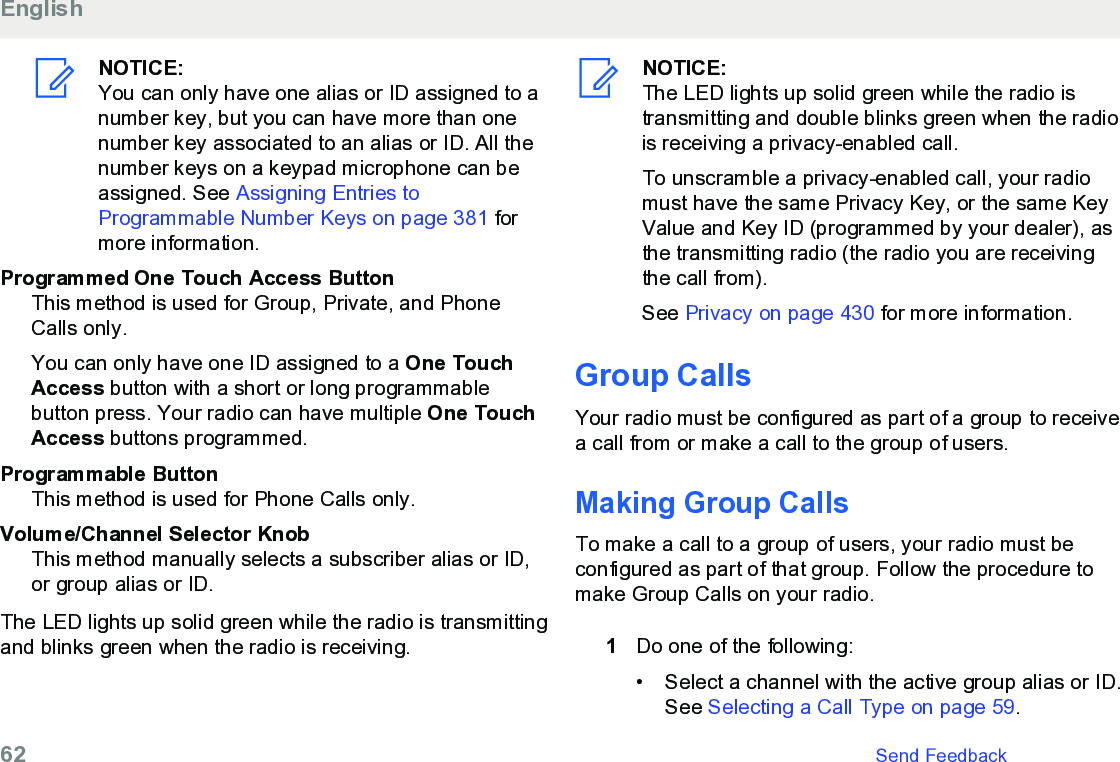 NOTICE:You can only have one alias or ID assigned to anumber key, but you can have more than onenumber key associated to an alias or ID. All thenumber keys on a keypad microphone can beassigned. See Assigning Entries toProgrammable Number Keys on page 381 formore information.Programmed One Touch Access ButtonThis method is used for Group, Private, and PhoneCalls only.You can only have one ID assigned to a One TouchAccess button with a short or long programmablebutton press. Your radio can have multiple One TouchAccess buttons programmed.Programmable ButtonThis method is used for Phone Calls only.Volume/Channel Selector KnobThis method manually selects a subscriber alias or ID,or group alias or ID.The LED lights up solid green while the radio is transmittingand blinks green when the radio is receiving.NOTICE:The LED lights up solid green while the radio istransmitting and double blinks green when the radiois receiving a privacy-enabled call.To unscramble a privacy-enabled call, your radiomust have the same Privacy Key, or the same KeyValue and Key ID (programmed by your dealer), asthe transmitting radio (the radio you are receivingthe call from).See Privacy on page 430 for more information.Group CallsYour radio must be configured as part of a group to receivea call from or make a call to the group of users.Making Group CallsTo make a call to a group of users, your radio must beconfigured as part of that group. Follow the procedure tomake Group Calls on your radio.1Do one of the following:•Select a channel with the active group alias or ID.See Selecting a Call Type on page 59.English62   Send Feedback
