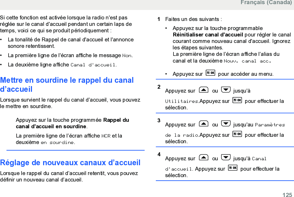 Si cette fonction est activée lorsque la radio n&apos;est pasréglée sur le canal d&apos;accueil pendant un certain laps detemps, voici ce qui se produit périodiquement :• La tonalité de Rappel de canal d&apos;accueil et l&apos;annoncesonore retentissent.•La première ligne de l&apos;écran affiche le message Non.• La deuxième ligne affiche Canal d&apos;accueil.Mettre en sourdine le rappel du canald’accueilLorsque survient le rappel du canal d’accueil, vous pouvezle mettre en sourdine.Appuyez sur la touche programmée Rappel ducanal d&apos;accueil en sourdine.La première ligne de l’écran affiche HCR et ladeuxième en sourdine.Réglage de nouveaux canaux d’accueilLorsque le rappel du canal d’accueil retentit, vous pouvezdéfinir un nouveau canal d’accueil.1Faites un des suivants :• Appuyez sur la touche programmableRéinitialiser canal d&apos;accueil pour régler le canalcourant comme nouveau canal d&apos;accueil. Ignorezles étapes suivantes.La première ligne de l’écran affiche l’alias ducanal et la deuxième Nouv. canal acc.•Appuyez sur   pour accéder au menu.2Appuyez sur   ou   jusqu&apos;àUtilitaires.Appuyez sur   pour effectuer lasélection.3Appuyez sur   ou   jusqu&apos;au Paramètresde la radio.Appuyez sur   pour effectuer lasélection.4Appuyez sur   ou   jusqu&apos;à Canald&apos;accueil. Appuyez sur   pour effectuer lasélection.Français (Canada)  125