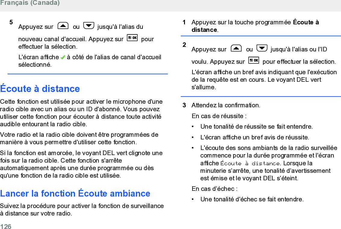 5Appuyez sur   ou   jusqu&apos;à l&apos;alias dunouveau canal d&apos;accueil. Appuyez sur   poureffectuer la sélection.L&apos;écran affiche   à côté de l&apos;alias de canal d&apos;accueilsélectionné.Écoute à distanceCette fonction est utilisée pour activer le microphone d&apos;uneradio cible avec un alias ou un ID d&apos;abonné. Vous pouvezutiliser cette fonction pour écouter à distance toute activitéaudible entourant la radio cible.Votre radio et la radio cible doivent être programmées demanière à vous permettre d&apos;utiliser cette fonction.Si la fonction est amorcée, le voyant DEL vert clignote unefois sur la radio cible. Cette fonction s&apos;arrêteautomatiquement après une durée programmée ou dèsqu&apos;une fonction de la radio cible est utilisée.Lancer la fonction Écoute ambianceSuivez la procédure pour activer la fonction de surveillanceà distance sur votre radio.1Appuyez sur la touche programmée Écoute àdistance.2Appuyez sur   ou   jusqu&apos;à l&apos;alias ou l&apos;IDvoulu. Appuyez sur   pour effectuer la sélection.L&apos;écran affiche un bref avis indiquant que l&apos;exécutionde la requête est en cours. Le voyant DEL verts&apos;allume.3Attendez la confirmation.En cas de réussite :• Une tonalité de réussite se fait entendre.•L&apos;écran affiche un bref avis de réussite.• L&apos;écoute des sons ambiants de la radio surveilléecommence pour la durée programmée et l&apos;écranaffiche Écoute à distance. Lorsque laminuterie s’arrête, une tonalité d’avertissementest émise et le voyant DEL s’éteint.En cas d’échec :• Une tonalité d&apos;échec se fait entendre.Français (Canada)126  