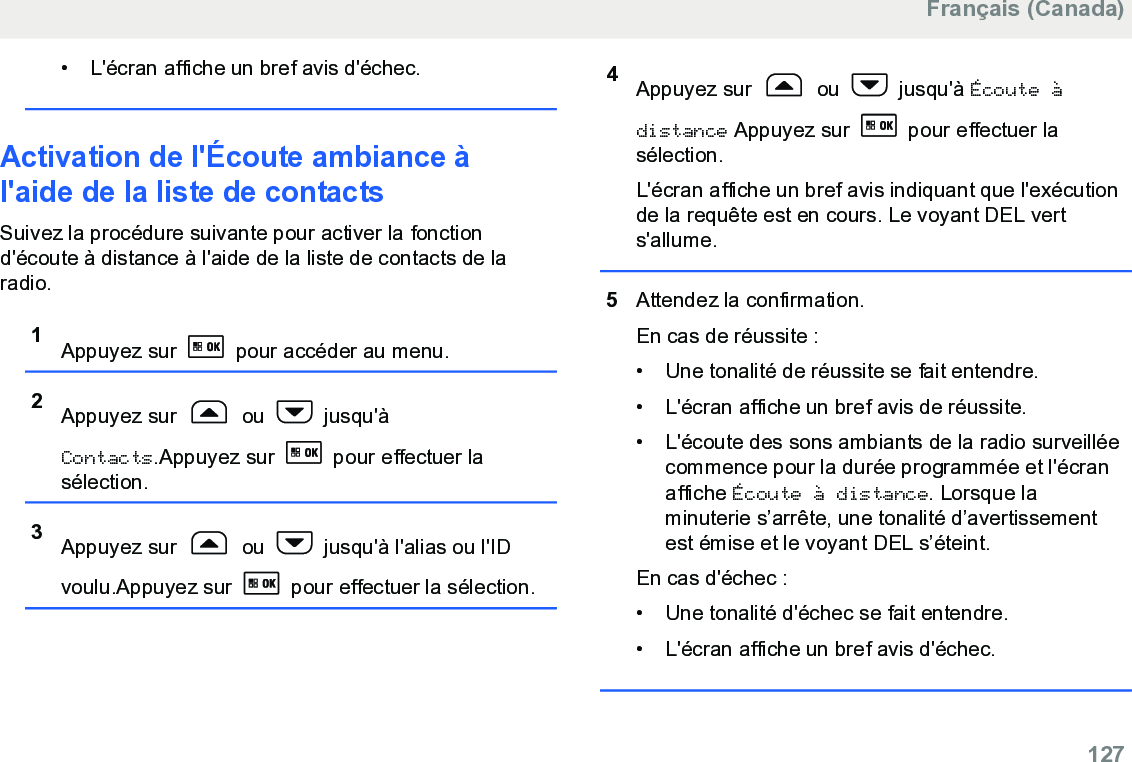 • L&apos;écran affiche un bref avis d&apos;échec.Activation de l&apos;Écoute ambiance àl&apos;aide de la liste de contacts Suivez la procédure suivante pour activer la fonctiond&apos;écoute à distance à l&apos;aide de la liste de contacts de laradio.1Appuyez sur   pour accéder au menu.2Appuyez sur   ou   jusqu&apos;àContacts.Appuyez sur   pour effectuer lasélection.3Appuyez sur   ou   jusqu&apos;à l&apos;alias ou l&apos;IDvoulu.Appuyez sur   pour effectuer la sélection.4Appuyez sur   ou   jusqu&apos;à Écoute àdistance Appuyez sur   pour effectuer lasélection.L&apos;écran affiche un bref avis indiquant que l&apos;exécutionde la requête est en cours. Le voyant DEL verts&apos;allume.5Attendez la confirmation.En cas de réussite :• Une tonalité de réussite se fait entendre.•L&apos;écran affiche un bref avis de réussite.• L&apos;écoute des sons ambiants de la radio surveilléecommence pour la durée programmée et l&apos;écranaffiche Écoute à distance. Lorsque laminuterie s’arrête, une tonalité d’avertissementest émise et le voyant DEL s’éteint.En cas d&apos;échec :• Une tonalité d&apos;échec se fait entendre.• L&apos;écran affiche un bref avis d&apos;échec.Français (Canada)  127