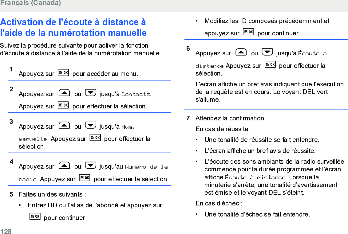 Activation de l&apos;écoute à distance àl&apos;aide de la numérotation manuelleSuivez la procédure suivante pour activer la fonctiond&apos;écoute à distance à l&apos;aide de la numérotation manuelle.1Appuyez sur   pour accéder au menu.2Appuyez sur   ou   jusqu&apos;à Contacts.Appuyez sur   pour effectuer la sélection.3Appuyez sur   ou   jusqu&apos;à Num.manuelle. Appuyez sur   pour effectuer lasélection.4Appuyez sur   ou   jusqu&apos;au Numéro de laradio. Appuyez sur   pour effectuer la sélection.5Faites un des suivants :• Entrez l&apos;ID ou l&apos;alias de l&apos;abonné et appuyez sur pour continuer.• Modifiez les ID composés précédemment etappuyez sur   pour continuer.6Appuyez sur   ou   jusqu&apos;à Écoute àdistance Appuyez sur   pour effectuer lasélection.L&apos;écran affiche un bref avis indiquant que l&apos;exécutionde la requête est en cours. Le voyant DEL verts&apos;allume.7Attendez la confirmation.En cas de réussite :• Une tonalité de réussite se fait entendre.•L&apos;écran affiche un bref avis de réussite.• L&apos;écoute des sons ambiants de la radio surveilléecommence pour la durée programmée et l&apos;écranaffiche Écoute à distance. Lorsque laminuterie s’arrête, une tonalité d’avertissementest émise et le voyant DEL s’éteint.En cas d’échec :• Une tonalité d&apos;échec se fait entendre.Français (Canada)128  