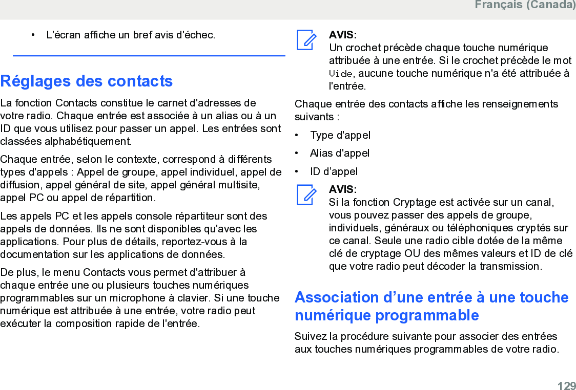 • L&apos;écran affiche un bref avis d&apos;échec.Réglages des contactsLa fonction Contacts constitue le carnet d&apos;adresses devotre radio. Chaque entrée est associée à un alias ou à unID que vous utilisez pour passer un appel. Les entrées sontclassées alphabétiquement.Chaque entrée, selon le contexte, correspond à différentstypes d&apos;appels : Appel de groupe, appel individuel, appel dediffusion, appel général de site, appel général multisite,appel PC ou appel de répartition.Les appels PC et les appels console répartiteur sont desappels de données. Ils ne sont disponibles qu&apos;avec lesapplications. Pour plus de détails, reportez-vous à ladocumentation sur les applications de données.De plus, le menu Contacts vous permet d&apos;attribuer àchaque entrée une ou plusieurs touches numériquesprogrammables sur un microphone à clavier. Si une touchenumérique est attribuée à une entrée, votre radio peutexécuter la composition rapide de l&apos;entrée.AVIS:Un crochet précède chaque touche numériqueattribuée à une entrée. Si le crochet précède le motVide, aucune touche numérique n&apos;a été attribuée àl&apos;entrée.Chaque entrée des contacts affiche les renseignementssuivants :• Type d&apos;appel• Alias d&apos;appel• ID d’appelAVIS:Si la fonction Cryptage est activée sur un canal,vous pouvez passer des appels de groupe,individuels, généraux ou téléphoniques cryptés surce canal. Seule une radio cible dotée de la mêmeclé de cryptage OU des mêmes valeurs et ID de cléque votre radio peut décoder la transmission.Association d’une entrée à une touchenumérique programmableSuivez la procédure suivante pour associer des entréesaux touches numériques programmables de votre radio.Français (Canada)  129