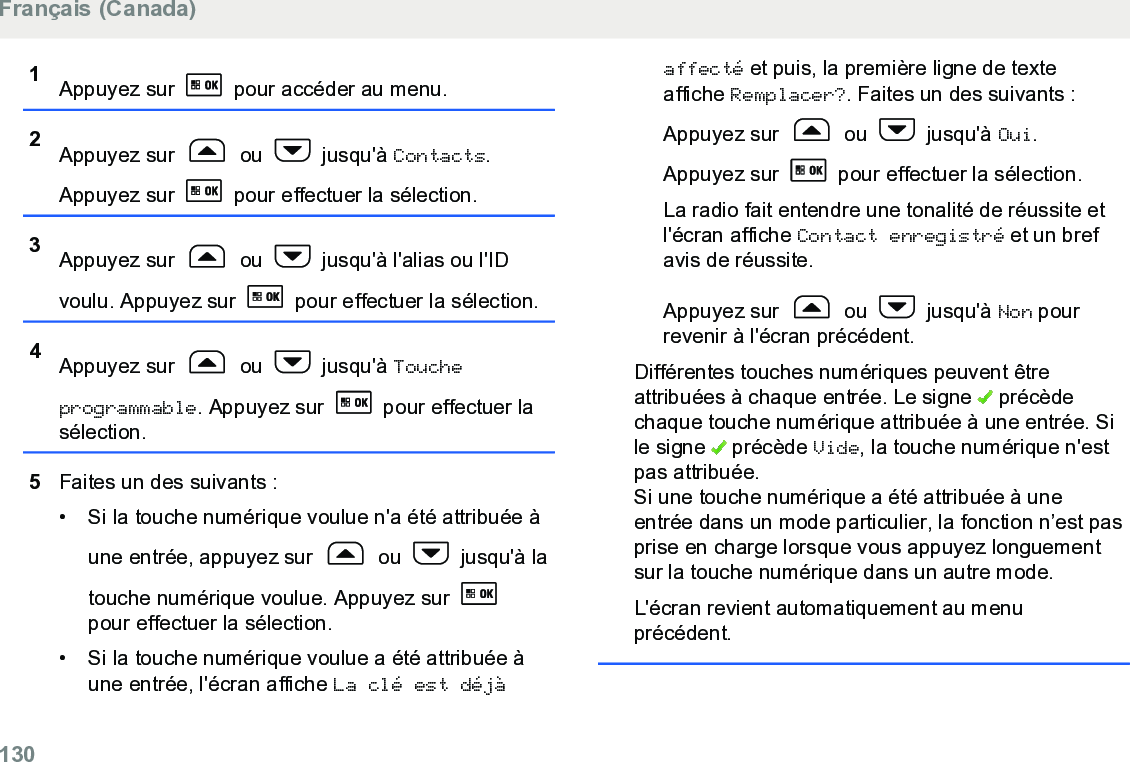 1Appuyez sur   pour accéder au menu.2Appuyez sur   ou   jusqu&apos;à Contacts.Appuyez sur   pour effectuer la sélection.3Appuyez sur   ou   jusqu&apos;à l&apos;alias ou l&apos;IDvoulu. Appuyez sur   pour effectuer la sélection.4Appuyez sur   ou   jusqu&apos;à Toucheprogrammable. Appuyez sur   pour effectuer lasélection.5Faites un des suivants :• Si la touche numérique voulue n&apos;a été attribuée àune entrée, appuyez sur   ou   jusqu&apos;à latouche numérique voulue. Appuyez sur pour effectuer la sélection.• Si la touche numérique voulue a été attribuée àune entrée, l&apos;écran affiche La clé est déjàaffecté et puis, la première ligne de texteaffiche Remplacer?. Faites un des suivants :Appuyez sur   ou   jusqu&apos;à Oui.Appuyez sur   pour effectuer la sélection.La radio fait entendre une tonalité de réussite etl&apos;écran affiche Contact enregistré et un brefavis de réussite.Appuyez sur   ou   jusqu&apos;à Non pourrevenir à l&apos;écran précédent.Différentes touches numériques peuvent êtreattribuées à chaque entrée. Le signe   précèdechaque touche numérique attribuée à une entrée. Sile signe   précède Vide, la touche numérique n&apos;estpas attribuée.Si une touche numérique a été attribuée à uneentrée dans un mode particulier, la fonction n’est pasprise en charge lorsque vous appuyez longuementsur la touche numérique dans un autre mode.L&apos;écran revient automatiquement au menuprécédent.Français (Canada)130  