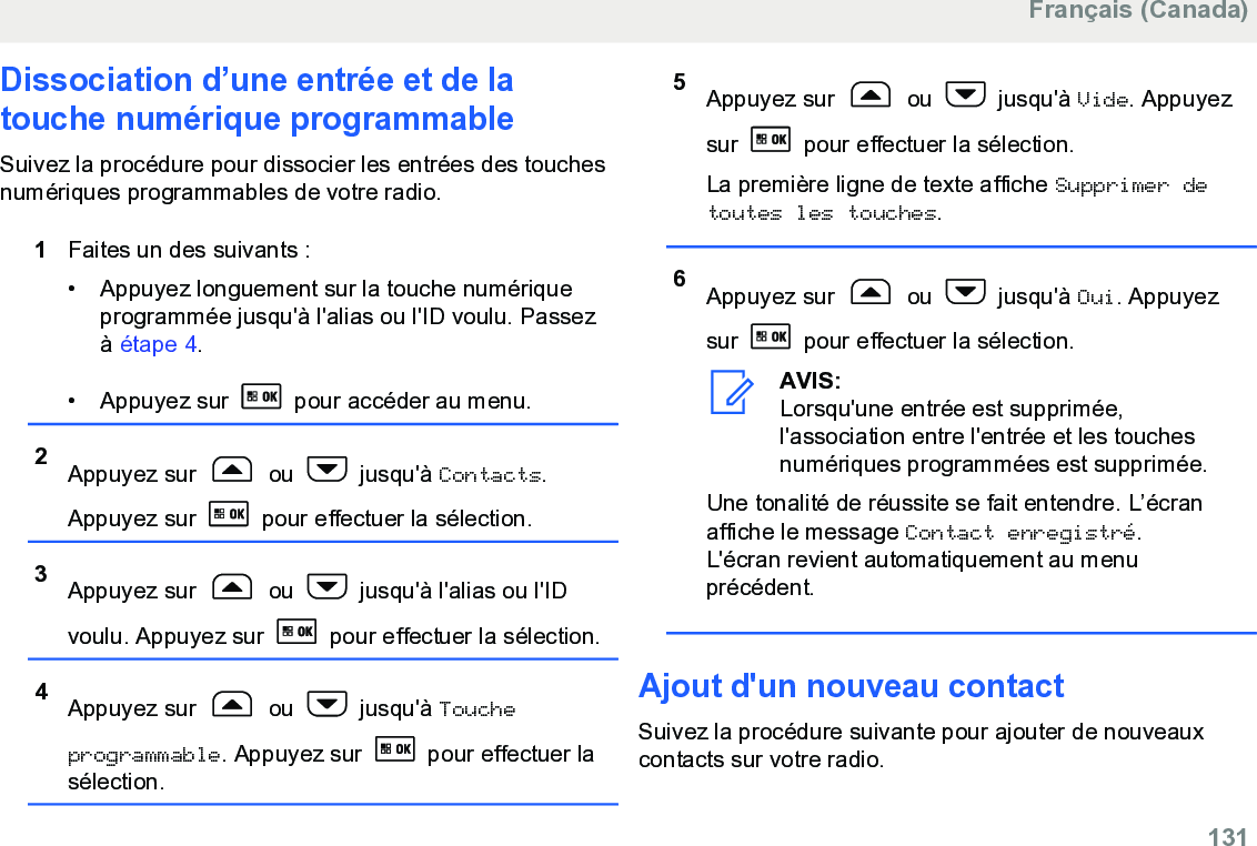 Dissociation d’une entrée et de latouche numérique programmableSuivez la procédure pour dissocier les entrées des touchesnumériques programmables de votre radio.1Faites un des suivants :• Appuyez longuement sur la touche numériqueprogrammée jusqu&apos;à l&apos;alias ou l&apos;ID voulu. Passezà étape 4.• Appuyez sur   pour accéder au menu.2Appuyez sur   ou   jusqu&apos;à Contacts.Appuyez sur   pour effectuer la sélection.3Appuyez sur   ou   jusqu&apos;à l&apos;alias ou l&apos;IDvoulu. Appuyez sur   pour effectuer la sélection.4Appuyez sur   ou   jusqu&apos;à Toucheprogrammable. Appuyez sur   pour effectuer lasélection.5Appuyez sur   ou   jusqu&apos;à Vide. Appuyezsur   pour effectuer la sélection.La première ligne de texte affiche Supprimer detoutes les touches.6Appuyez sur   ou   jusqu&apos;à Oui. Appuyezsur   pour effectuer la sélection.AVIS:Lorsqu&apos;une entrée est supprimée,l&apos;association entre l&apos;entrée et les touchesnumériques programmées est supprimée.Une tonalité de réussite se fait entendre. L’écranaffiche le message Contact enregistré.L&apos;écran revient automatiquement au menuprécédent.Ajout d&apos;un nouveau contactSuivez la procédure suivante pour ajouter de nouveauxcontacts sur votre radio.Français (Canada)  131