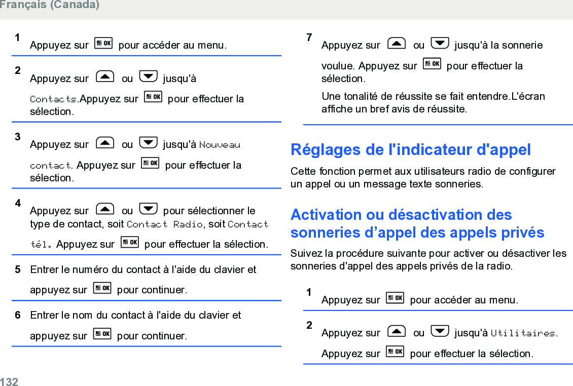 1Appuyez sur   pour accéder au menu.2Appuyez sur   ou   jusqu&apos;àContacts.Appuyez sur   pour effectuer lasélection.3Appuyez sur   ou   jusqu&apos;à Nouveaucontact. Appuyez sur   pour effectuer lasélection.4Appuyez sur   ou   pour sélectionner letype de contact, soit Contact Radio, soit Contacttél. Appuyez sur   pour effectuer la sélection.5Entrer le numéro du contact à l&apos;aide du clavier etappuyez sur   pour continuer.6Entrer le nom du contact à l&apos;aide du clavier etappuyez sur   pour continuer.7Appuyez sur   ou   jusqu&apos;à la sonnerievoulue. Appuyez sur   pour effectuer lasélection.Une tonalité de réussite se fait entendre.L&apos;écranaffiche un bref avis de réussite.Réglages de l&apos;indicateur d&apos;appelCette fonction permet aux utilisateurs radio de configurerun appel ou un message texte sonneries.Activation ou désactivation dessonneries d’appel des appels privésSuivez la procédure suivante pour activer ou désactiver lessonneries d&apos;appel des appels privés de la radio.1Appuyez sur   pour accéder au menu.2Appuyez sur   ou   jusqu&apos;à Utilitaires.Appuyez sur   pour effectuer la sélection.Français (Canada)132  