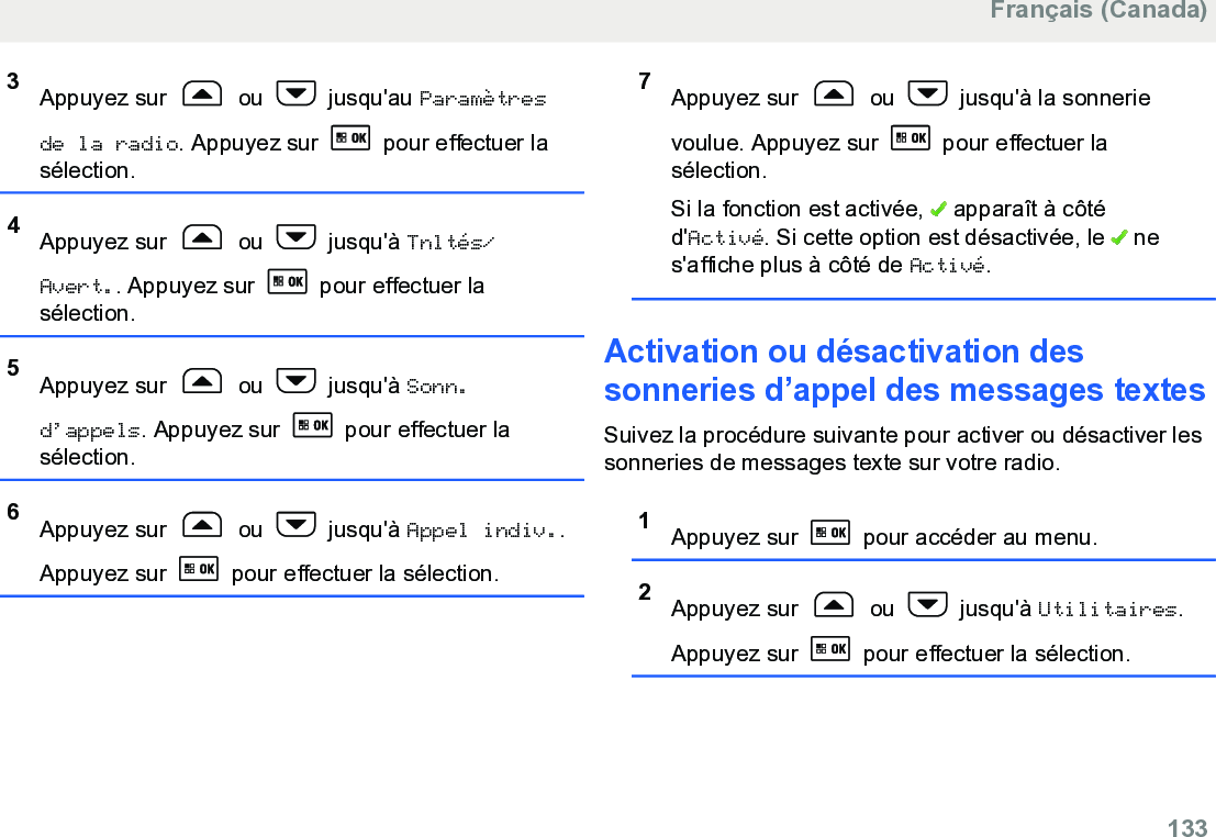 3Appuyez sur   ou   jusqu&apos;au Paramètresde la radio. Appuyez sur   pour effectuer lasélection.4Appuyez sur   ou   jusqu&apos;à Tnltés/Avert.. Appuyez sur   pour effectuer lasélection.5Appuyez sur   ou   jusqu&apos;à Sonn.d’appels. Appuyez sur   pour effectuer lasélection.6Appuyez sur   ou   jusqu&apos;à Appel indiv..Appuyez sur   pour effectuer la sélection.7Appuyez sur   ou   jusqu&apos;à la sonnerievoulue. Appuyez sur   pour effectuer lasélection.Si la fonction est activée,   apparaît à côtéd&apos;Activé. Si cette option est désactivée, le   nes&apos;affiche plus à côté de Activé.Activation ou désactivation dessonneries d’appel des messages textesSuivez la procédure suivante pour activer ou désactiver lessonneries de messages texte sur votre radio.1Appuyez sur   pour accéder au menu.2Appuyez sur   ou   jusqu&apos;à Utilitaires.Appuyez sur   pour effectuer la sélection.Français (Canada)  133