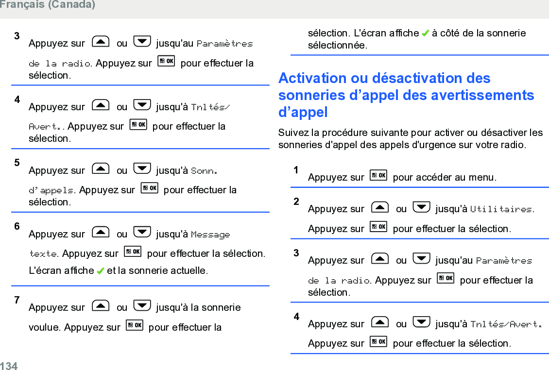 3Appuyez sur   ou   jusqu&apos;au Paramètresde la radio. Appuyez sur   pour effectuer lasélection.4Appuyez sur   ou   jusqu&apos;à Tnltés/Avert.. Appuyez sur   pour effectuer lasélection.5Appuyez sur   ou   jusqu&apos;à Sonn.d’appels. Appuyez sur   pour effectuer lasélection.6Appuyez sur   ou   jusqu&apos;à Messagetexte. Appuyez sur   pour effectuer la sélection.L&apos;écran affiche   et la sonnerie actuelle.7Appuyez sur   ou   jusqu&apos;à la sonnerievoulue. Appuyez sur   pour effectuer lasélection. L&apos;écran affiche   à côté de la sonneriesélectionnée.Activation ou désactivation dessonneries d’appel des avertissementsd’appelSuivez la procédure suivante pour activer ou désactiver lessonneries d&apos;appel des appels d&apos;urgence sur votre radio.1Appuyez sur   pour accéder au menu.2Appuyez sur   ou   jusqu&apos;à Utilitaires.Appuyez sur   pour effectuer la sélection.3Appuyez sur   ou   jusqu&apos;au Paramètresde la radio. Appuyez sur   pour effectuer lasélection.4Appuyez sur   ou   jusqu&apos;à Tnltés/Avert.Appuyez sur   pour effectuer la sélection.Français (Canada)134  