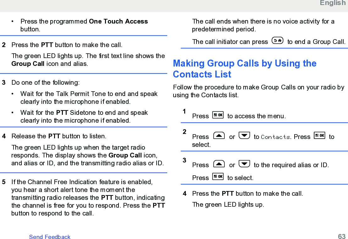 • Press the programmed One Touch Accessbutton.2Press the PTT button to make the call.The green LED lights up. The first text line shows theGroup Call icon and alias.3Do one of the following:• Wait for the Talk Permit Tone to end and speakclearly into the microphone if enabled.•Wait for the PTT Sidetone to end and speakclearly into the microphone if enabled.4Release the PTT button to listen.The green LED lights up when the target radioresponds. The display shows the Group Call icon,and alias or ID, and the transmitting radio alias or ID.5If the Channel Free Indication feature is enabled,you hear a short alert tone the moment thetransmitting radio releases the PTT button, indicatingthe channel is free for you to respond. Press the PTTbutton to respond to the call.The call ends when there is no voice activity for apredetermined period.The call initiator can press   to end a Group Call.Making Group Calls by Using theContacts ListFollow the procedure to make Group Calls on your radio byusing the Contacts list.1Press   to access the menu.2Press   or   to Contacts. Press   toselect.3Press   or   to the required alias or ID.Press   to select.4Press the PTT button to make the call.The green LED lights up.EnglishSend Feedback   63