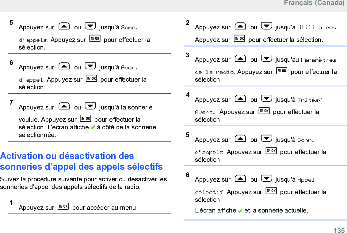 5Appuyez sur   ou   jusqu&apos;à Sonn.d’appels. Appuyez sur   pour effectuer lasélection.6Appuyez sur   ou   jusqu&apos;à Aver.d&apos;appel. Appuyez sur   pour effectuer lasélection.7Appuyez sur   ou   jusqu&apos;à la sonnerievoulue. Appuyez sur   pour effectuer lasélection. L&apos;écran affiche   à côté de la sonneriesélectionnée.Activation ou désactivation dessonneries d’appel des appels sélectifsSuivez la procédure suivante pour activer ou désactiver lessonneries d&apos;appel des appels sélectifs de la radio.1Appuyez sur   pour accéder au menu.2Appuyez sur   ou   jusqu&apos;à Utilitaires.Appuyez sur   pour effectuer la sélection.3Appuyez sur   ou   jusqu&apos;au Paramètresde la radio. Appuyez sur   pour effectuer lasélection.4Appuyez sur   ou   jusqu&apos;à Tnltés/Avert.. Appuyez sur   pour effectuer lasélection.5Appuyez sur   ou   jusqu&apos;à Sonn.d’appels. Appuyez sur   pour effectuer lasélection.6Appuyez sur   ou   jusqu&apos;à Appelsélectif. Appuyez sur   pour effectuer lasélection.L&apos;écran affiche   et la sonnerie actuelle.Français (Canada)  135