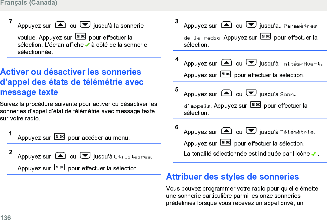 7Appuyez sur   ou   jusqu&apos;à la sonnerievoulue. Appuyez sur   pour effectuer lasélection. L&apos;écran affiche   à côté de la sonneriesélectionnée.Activer ou désactiver les sonneriesd’appel des états de télémétrie avecmessage texteSuivez la procédure suivante pour activer ou désactiver lessonneries d&apos;appel d&apos;état de télémétrie avec message textesur votre radio.1Appuyez sur   pour accéder au menu.2Appuyez sur   ou   jusqu&apos;à Utilitaires.Appuyez sur   pour effectuer la sélection.3Appuyez sur   ou   jusqu&apos;au Paramètresde la radio. Appuyez sur   pour effectuer lasélection.4Appuyez sur   ou   jusqu&apos;à Tnltés/Avert.Appuyez sur   pour effectuer la sélection.5Appuyez sur   ou   jusqu&apos;à Sonn.d’appels. Appuyez sur   pour effectuer lasélection.6Appuyez sur   ou   jusqu&apos;à Télémétrie.Appuyez sur   pour effectuer la sélection.La tonalité sélectionnée est indiquée par l&apos;icône   .Attribuer des styles de sonneriesVous pouvez programmer votre radio pour qu’elle émetteune sonnerie particulière parmi les onze sonneriesprédéfinies lorsque vous recevez un appel privé, unFrançais (Canada)136  