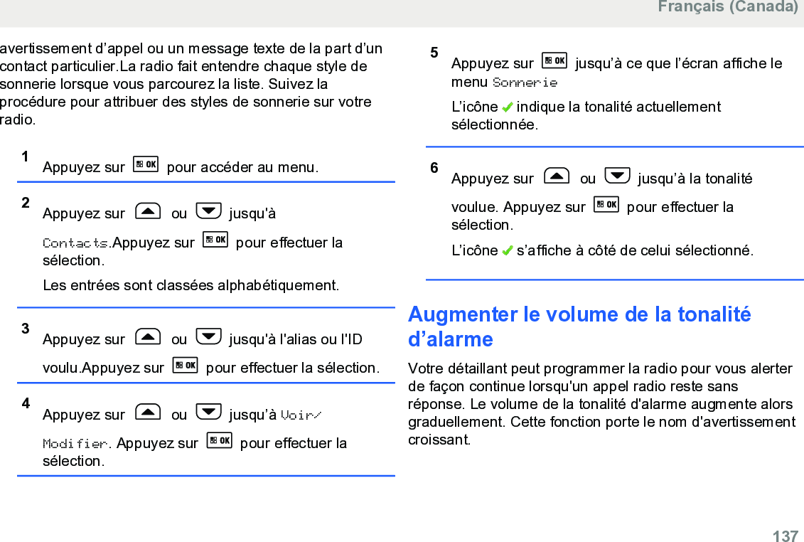 avertissement d’appel ou un message texte de la part d’uncontact particulier.La radio fait entendre chaque style desonnerie lorsque vous parcourez la liste. Suivez laprocédure pour attribuer des styles de sonnerie sur votreradio.1Appuyez sur   pour accéder au menu.2Appuyez sur   ou   jusqu&apos;àContacts.Appuyez sur   pour effectuer lasélection.Les entrées sont classées alphabétiquement.3Appuyez sur   ou   jusqu&apos;à l&apos;alias ou l&apos;IDvoulu.Appuyez sur   pour effectuer la sélection.4Appuyez sur   ou   jusqu’à Voir/Modifier. Appuyez sur   pour effectuer lasélection.5Appuyez sur   jusqu’à ce que l’écran affiche lemenu SonnerieL’icône   indique la tonalité actuellementsélectionnée.6Appuyez sur   ou   jusqu’à la tonalitévoulue. Appuyez sur   pour effectuer lasélection.L’icône   s’affiche à côté de celui sélectionné.Augmenter le volume de la tonalitéd’alarmeVotre détaillant peut programmer la radio pour vous alerterde façon continue lorsqu&apos;un appel radio reste sansréponse. Le volume de la tonalité d&apos;alarme augmente alorsgraduellement. Cette fonction porte le nom d&apos;avertissementcroissant.Français (Canada)  137