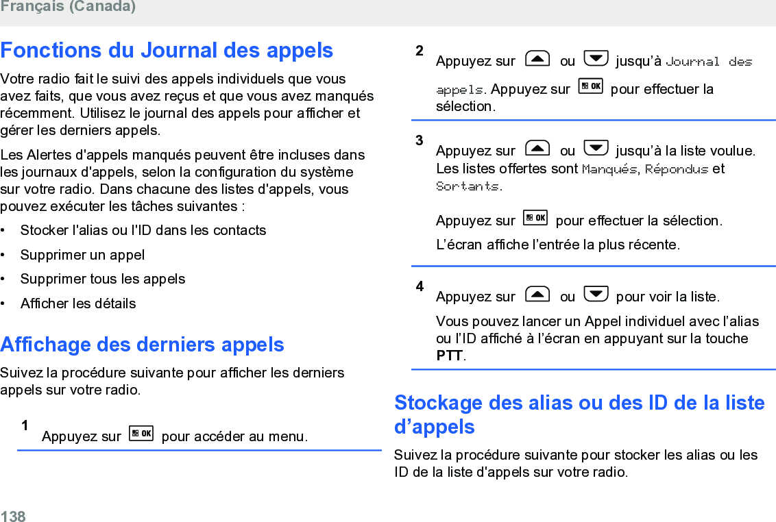 Fonctions du Journal des appelsVotre radio fait le suivi des appels individuels que vousavez faits, que vous avez reçus et que vous avez manquésrécemment. Utilisez le journal des appels pour afficher etgérer les derniers appels.Les Alertes d&apos;appels manqués peuvent être incluses dansles journaux d&apos;appels, selon la configuration du systèmesur votre radio. Dans chacune des listes d&apos;appels, vouspouvez exécuter les tâches suivantes :• Stocker l&apos;alias ou l&apos;ID dans les contacts•Supprimer un appel• Supprimer tous les appels• Afficher les détailsAffichage des derniers appelsSuivez la procédure suivante pour afficher les derniersappels sur votre radio.1Appuyez sur   pour accéder au menu.2Appuyez sur   ou   jusqu’à Journal desappels. Appuyez sur   pour effectuer lasélection.3Appuyez sur   ou   jusqu’à la liste voulue.Les listes offertes sont Manqués, Répondus etSortants.Appuyez sur   pour effectuer la sélection.L’écran affiche l’entrée la plus récente.4Appuyez sur   ou   pour voir la liste.Vous pouvez lancer un Appel individuel avec l’aliasou l’ID affiché à l’écran en appuyant sur la touchePTT.Stockage des alias ou des ID de la listed’appelsSuivez la procédure suivante pour stocker les alias ou lesID de la liste d&apos;appels sur votre radio.Français (Canada)138  