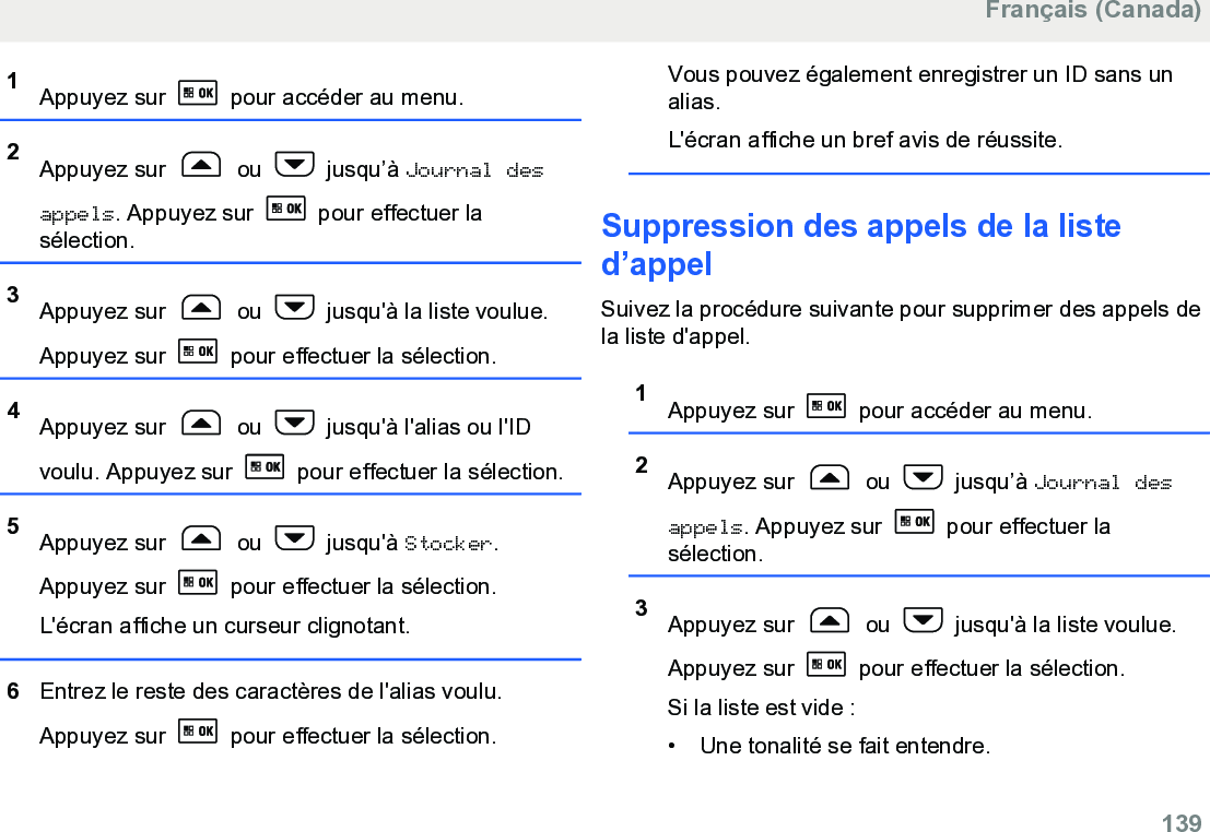 1Appuyez sur   pour accéder au menu.2Appuyez sur   ou   jusqu’à Journal desappels. Appuyez sur   pour effectuer lasélection.3Appuyez sur   ou   jusqu&apos;à la liste voulue.Appuyez sur   pour effectuer la sélection.4Appuyez sur   ou   jusqu&apos;à l&apos;alias ou l&apos;IDvoulu. Appuyez sur   pour effectuer la sélection.5Appuyez sur   ou   jusqu&apos;à Stocker.Appuyez sur   pour effectuer la sélection.L&apos;écran affiche un curseur clignotant.6Entrez le reste des caractères de l&apos;alias voulu.Appuyez sur   pour effectuer la sélection.Vous pouvez également enregistrer un ID sans unalias.L&apos;écran affiche un bref avis de réussite.Suppression des appels de la listed’appelSuivez la procédure suivante pour supprimer des appels dela liste d&apos;appel.1Appuyez sur   pour accéder au menu.2Appuyez sur   ou   jusqu’à Journal desappels. Appuyez sur   pour effectuer lasélection.3Appuyez sur   ou   jusqu&apos;à la liste voulue.Appuyez sur   pour effectuer la sélection.Si la liste est vide :• Une tonalité se fait entendre.Français (Canada)  139