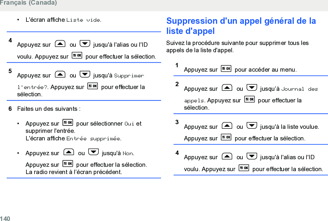 • L&apos;écran affiche Liste vide.4Appuyez sur   ou   jusqu&apos;à l&apos;alias ou l&apos;IDvoulu. Appuyez sur   pour effectuer la sélection.5Appuyez sur   ou   jusqu&apos;à Supprimerl&apos;entrée?. Appuyez sur   pour effectuer lasélection.6Faites un des suivants :• Appuyez sur   pour sélectionner Oui etsupprimer l&apos;entrée.L&apos;écran affiche Entrée supprimée.• Appuyez sur   ou   jusqu&apos;à Non.Appuyez sur   pour effectuer la sélection.La radio revient à l’écran précédent.Suppression d&apos;un appel général de laliste d&apos;appelSuivez la procédure suivante pour supprimer tous lesappels de la liste d&apos;appel.1Appuyez sur   pour accéder au menu.2Appuyez sur   ou   jusqu’à Journal desappels. Appuyez sur   pour effectuer lasélection.3Appuyez sur   ou   jusqu&apos;à la liste voulue.Appuyez sur   pour effectuer la sélection.4Appuyez sur   ou   jusqu&apos;à l&apos;alias ou l&apos;IDvoulu. Appuyez sur   pour effectuer la sélection.Français (Canada)140  