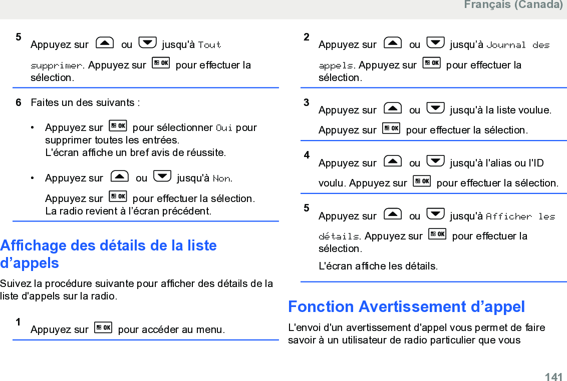 5Appuyez sur   ou   jusqu&apos;à Toutsupprimer. Appuyez sur   pour effectuer lasélection.6Faites un des suivants :• Appuyez sur   pour sélectionner Oui poursupprimer toutes les entrées.L&apos;écran affiche un bref avis de réussite.• Appuyez sur   ou   jusqu&apos;à Non.Appuyez sur   pour effectuer la sélection.La radio revient à l’écran précédent.Affichage des détails de la listed’appelsSuivez la procédure suivante pour afficher des détails de laliste d&apos;appels sur la radio.1Appuyez sur   pour accéder au menu.2Appuyez sur   ou   jusqu’à Journal desappels. Appuyez sur   pour effectuer lasélection.3Appuyez sur   ou   jusqu&apos;à la liste voulue.Appuyez sur   pour effectuer la sélection.4Appuyez sur   ou   jusqu&apos;à l&apos;alias ou l&apos;IDvoulu. Appuyez sur   pour effectuer la sélection.5Appuyez sur   ou   jusqu&apos;à Afficher lesdétails. Appuyez sur   pour effectuer lasélection.L&apos;écran affiche les détails.Fonction Avertissement d’appelL&apos;envoi d&apos;un avertissement d&apos;appel vous permet de fairesavoir à un utilisateur de radio particulier que vousFrançais (Canada)  141