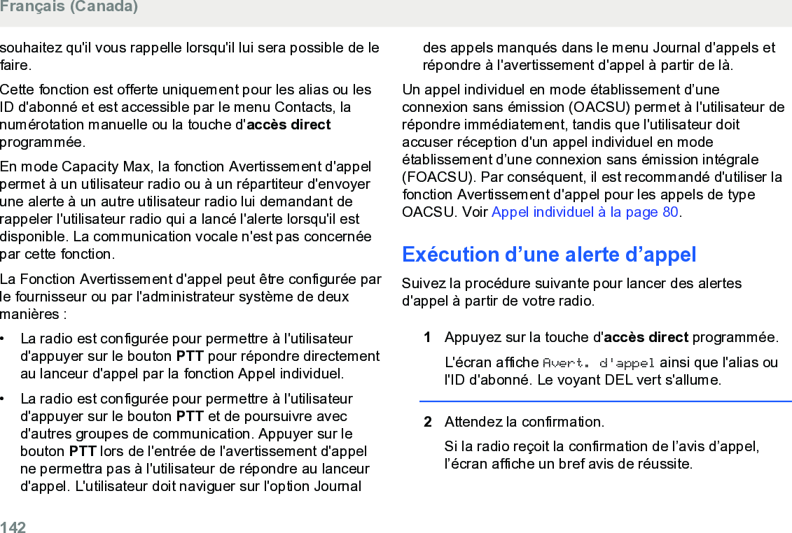 souhaitez qu&apos;il vous rappelle lorsqu&apos;il lui sera possible de lefaire.Cette fonction est offerte uniquement pour les alias ou lesID d&apos;abonné et est accessible par le menu Contacts, lanumérotation manuelle ou la touche d&apos;accès directprogrammée.En mode Capacity Max, la fonction Avertissement d&apos;appelpermet à un utilisateur radio ou à un répartiteur d&apos;envoyerune alerte à un autre utilisateur radio lui demandant derappeler l&apos;utilisateur radio qui a lancé l&apos;alerte lorsqu&apos;il estdisponible. La communication vocale n&apos;est pas concernéepar cette fonction.La Fonction Avertissement d&apos;appel peut être configurée parle fournisseur ou par l&apos;administrateur système de deuxmanières :• La radio est configurée pour permettre à l&apos;utilisateurd&apos;appuyer sur le bouton PTT pour répondre directementau lanceur d&apos;appel par la fonction Appel individuel.•La radio est configurée pour permettre à l&apos;utilisateurd&apos;appuyer sur le bouton PTT et de poursuivre avecd&apos;autres groupes de communication. Appuyer sur lebouton PTT lors de l&apos;entrée de l&apos;avertissement d&apos;appelne permettra pas à l&apos;utilisateur de répondre au lanceurd&apos;appel. L&apos;utilisateur doit naviguer sur l&apos;option Journaldes appels manqués dans le menu Journal d&apos;appels etrépondre à l&apos;avertissement d&apos;appel à partir de là.Un appel individuel en mode établissement d’uneconnexion sans émission (OACSU) permet à l&apos;utilisateur derépondre immédiatement, tandis que l&apos;utilisateur doitaccuser réception d&apos;un appel individuel en modeétablissement d’une connexion sans émission intégrale(FOACSU). Par conséquent, il est recommandé d&apos;utiliser lafonction Avertissement d&apos;appel pour les appels de typeOACSU. Voir Appel individuel à la page 80.Exécution d’une alerte d’appelSuivez la procédure suivante pour lancer des alertesd&apos;appel à partir de votre radio.1Appuyez sur la touche d&apos;accès direct programmée.L&apos;écran affiche Avert. d&apos;appel ainsi que l&apos;alias oul&apos;ID d&apos;abonné. Le voyant DEL vert s&apos;allume.2Attendez la confirmation.Si la radio reçoit la confirmation de l’avis d’appel,l’écran affiche un bref avis de réussite.Français (Canada)142  