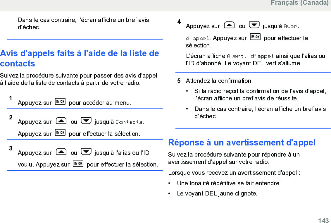 Dans le cas contraire, l’écran affiche un bref avisd’échec.Avis d&apos;appels faits à l&apos;aide de la liste decontactsSuivez la procédure suivante pour passer des avis d&apos;appelà l&apos;aide de la liste de contacts à partir de votre radio.1Appuyez sur   pour accéder au menu.2Appuyez sur   ou   jusqu&apos;à Contacts.Appuyez sur   pour effectuer la sélection.3Appuyez sur   ou   jusqu&apos;à l&apos;alias ou l&apos;IDvoulu. Appuyez sur   pour effectuer la sélection.4Appuyez sur   ou   jusqu&apos;à Aver.d&apos;appel. Appuyez sur   pour effectuer lasélection.L&apos;écran affiche Avert. d&apos;appel ainsi que l&apos;alias oul&apos;ID d&apos;abonné. Le voyant DEL vert s&apos;allume.5Attendez la confirmation.• Si la radio reçoit la confirmation de l’avis d’appel,l’écran affiche un bref avis de réussite.•Dans le cas contraire, l’écran affiche un bref avisd’échec.Réponse à un avertissement d&apos;appelSuivez la procédure suivante pour répondre à unavertissement d&apos;appel sur votre radio.Lorsque vous recevez un avertissement d&apos;appel :• Une tonalité répétitive se fait entendre.•Le voyant DEL jaune clignote.Français (Canada)  143