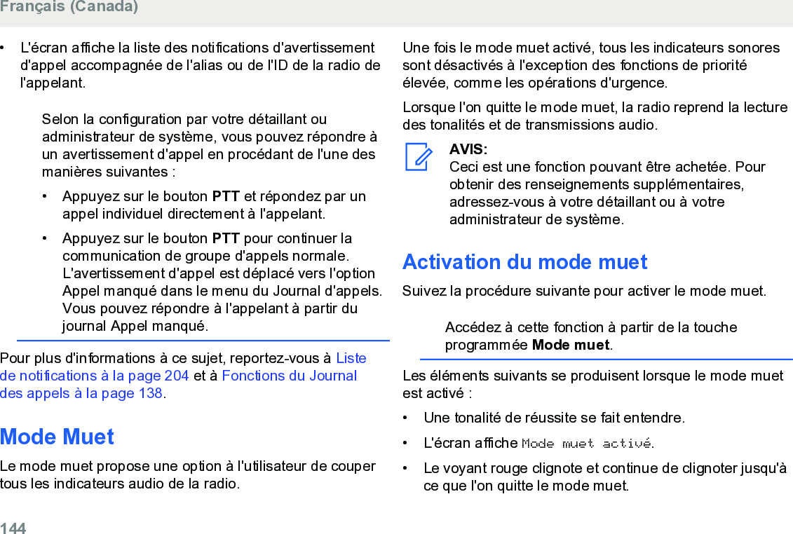 • L&apos;écran affiche la liste des notifications d&apos;avertissementd&apos;appel accompagnée de l&apos;alias ou de l&apos;ID de la radio del&apos;appelant.Selon la configuration par votre détaillant ouadministrateur de système, vous pouvez répondre àun avertissement d&apos;appel en procédant de l&apos;une desmanières suivantes :• Appuyez sur le bouton PTT et répondez par unappel individuel directement à l&apos;appelant.•Appuyez sur le bouton PTT pour continuer lacommunication de groupe d&apos;appels normale.L&apos;avertissement d&apos;appel est déplacé vers l&apos;optionAppel manqué dans le menu du Journal d&apos;appels.Vous pouvez répondre à l&apos;appelant à partir dujournal Appel manqué.Pour plus d&apos;informations à ce sujet, reportez-vous à Listede notifications à la page 204 et à Fonctions du Journaldes appels à la page 138.Mode MuetLe mode muet propose une option à l&apos;utilisateur de coupertous les indicateurs audio de la radio.Une fois le mode muet activé, tous les indicateurs sonoressont désactivés à l&apos;exception des fonctions de prioritéélevée, comme les opérations d&apos;urgence.Lorsque l&apos;on quitte le mode muet, la radio reprend la lecturedes tonalités et de transmissions audio.AVIS:Ceci est une fonction pouvant être achetée. Pourobtenir des renseignements supplémentaires,adressez-vous à votre détaillant ou à votreadministrateur de système.Activation du mode muetSuivez la procédure suivante pour activer le mode muet.Accédez à cette fonction à partir de la toucheprogrammée Mode muet.Les éléments suivants se produisent lorsque le mode muetest activé :• Une tonalité de réussite se fait entendre.•L&apos;écran affiche Mode muet activé.• Le voyant rouge clignote et continue de clignoter jusqu&apos;àce que l&apos;on quitte le mode muet.Français (Canada)144  