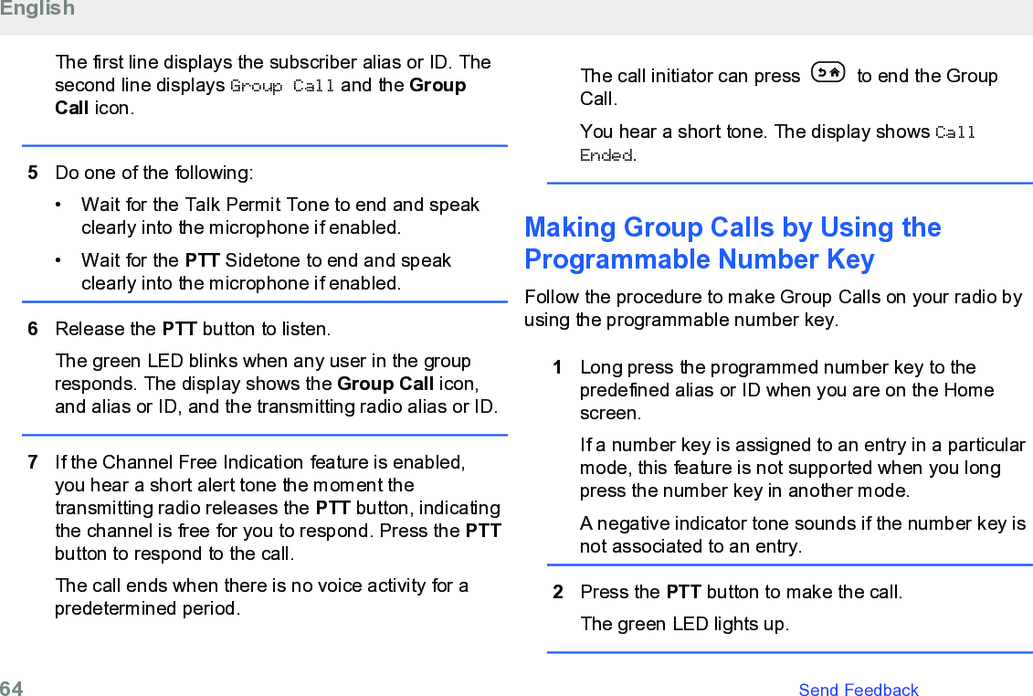 The first line displays the subscriber alias or ID. Thesecond line displays Group Call and the GroupCall icon.5Do one of the following:• Wait for the Talk Permit Tone to end and speakclearly into the microphone if enabled.• Wait for the PTT Sidetone to end and speakclearly into the microphone if enabled.6Release the PTT button to listen.The green LED blinks when any user in the groupresponds. The display shows the Group Call icon,and alias or ID, and the transmitting radio alias or ID.7If the Channel Free Indication feature is enabled,you hear a short alert tone the moment thetransmitting radio releases the PTT button, indicatingthe channel is free for you to respond. Press the PTTbutton to respond to the call.The call ends when there is no voice activity for apredetermined period.The call initiator can press   to end the GroupCall.You hear a short tone. The display shows CallEnded.Making Group Calls by Using theProgrammable Number Key Follow the procedure to make Group Calls on your radio byusing the programmable number key.1Long press the programmed number key to thepredefined alias or ID when you are on the Homescreen.If a number key is assigned to an entry in a particularmode, this feature is not supported when you longpress the number key in another mode.A negative indicator tone sounds if the number key isnot associated to an entry.2Press the PTT button to make the call.The green LED lights up.English64   Send Feedback